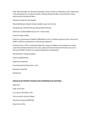 Sexo: Indistinto Edad: 20 a 40 años Escolaridad: Carrera Técnica en informática o afín. Experiencia:
1 año de experiencia en captura de datos y proceso de base de datos. Conocimientos: Excel y
administración de bases de datos.
Excelente manejo de computadora
Disponibilidad para laborar tiempo completo y para rolar turnos.
Competencias: Actitud de Servicio Responsable Proactivo
Ofrecemos: Sueldo $5000 mensual + PL + Horas extras
Zona de trabajo: Vallejo
Enviar CV o comunicarse al teléfono 5368-3643 con el Lic. Jonathan Loyola de Lunes a Viernes de
09:00 a 14:00 hrs o presentarse a entrevista de trabajo en:
Poniente 134 no. 470 col. Industrial Vallejo Del. Gustavo A. Madero como referencias a media
cuadra del metrobus Poniente 134 y a dos cuadras del metro Instituto del Petroleo. de Lunes a
Viernes de 09:00 a 14:00 hrs con solicitud elaborada e identificación.
Tipo de Puesto: Tiempo completo
Salario: $5,000.00 /mes
Experiencia requerida:
Procesamiento de Información: 1 año
Educación requerida:
Bachillerato
ANALISTA DE SOPORTE TÉCNICO CON EXPERIENCIA EN SISTEMAS
Requisitos:
Edad: 25-35 años
Lic o Ing en Informática o afín.
Vivir cerca de la zona de trabajo.
Dominio de sistemas CONTPAQ
Experiencia 2 años
 