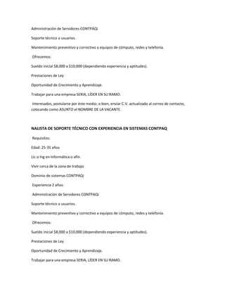 Administración de Servidores CONTPAQi
Soporte técnico a usuarios.
Mantenimiento preventivo y correctivo a equipos de cómputo, redes y telefonía.
Ofrecemos:
Sueldo inicial $8,000 a $10,000 (dependiendo experiencia y aptitudes).
Prestaciones de Ley
Oportunidad de Crecimiento y Aprendizaje.
Trabajar para una empresa SERIA, LÍDER EN SU RAMO.
Interesados, postularse por éste medio; o bien, envíar C.V. actualizado al correo de contacto,
colocando como ASUNTO el NOMBRE DE LA VACANTE.
NALISTA DE SOPORTE TÉCNICO CON EXPERIENCIA EN SISTEMAS CONTPAQ
Requisitos:
Edad: 25-35 años
Lic o Ing en Informática o afín.
Vivir cerca de la zona de trabajo.
Dominio de sistemas CONTPAQi
Experiencia 2 años:
Administración de Servidores CONTPAQi
Soporte técnico a usuarios.
Mantenimiento preventivo y correctivo a equipos de cómputo, redes y telefonía.
Ofrecemos:
Sueldo inicial $8,000 a $10,000 (dependiendo experiencia y aptitudes).
Prestaciones de Ley
Oportunidad de Crecimiento y Aprendizaje.
Trabajar para una empresa SERIA, LÍDER EN SU RAMO.
 