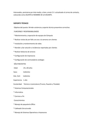 Interesados, postularse por éste medio; o bien, envíar C.V. actualizado al correo de contacto,
colocando como ASUNTO el NOMBRE DE LA VACANTE.
SOPORTE TÉCNICO
Objetivo del puesto: Brindar asistencia y soporte técnico preventivo-correctivo
FUNCIONES Y RESPONSABILIDADES
* Mantenimiento y reparación de equipos de Cómputo
* Realizar visitas de pre falla una vez a la semana con clientes
* Instalación y mantenimiento de redes
* Atender y dar solución a incidencias reportadas por clientes
* Realizar bitácoras de servicio
* Configuración de impresoras
* Configuración de conmutadores análogos
SÓLO NECESITAS
Edad: 25 a 30 años
Sexo: Indistinto
Edo. Civil: Indistinto
Experiencia: 1 año
Escolaridad: Técnico o Licenciatura (Trunco, Pasante y Titulado)
* Sistemas Computacionales
* Informática
* Carreras a fin
Conocimientos:
* Manejo de paquetería Office
* Cableado Estructurado
* Manejo de Sistemas Operativos e Impresoras
 