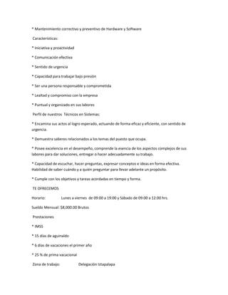 * Mantenimiento correctivo y preventivo de Hardware y Software
Características:
* Iniciativa y proactividad
* Comunicación efectiva
* Sentido de urgencia
* Capacidad para trabajar bajo presión
* Ser una persona responsable y comprometida
* Lealtad y compromiso con la empresa
* Puntual y organizado en sus labores
Perfil de nuestros Técnicos en Sistemas:
* Encamina sus actos al logro esperado, actuando de forma eficaz y eficiente, con sentido de
urgencia.
* Demuestra saberes relacionados a los temas del puesto que ocupa.
* Posee excelencia en el desempeño, comprende la esencia de los aspectos complejos de sus
labores para dar soluciones, entregar o hacer adecuadamente su trabajo.
* Capacidad de escuchar, hacer preguntas, expresar conceptos e ideas en forma efectiva.
Habilidad de saber cuándo y a quién preguntar para llevar adelante un propósito.
* Cumple con los objetivos y tareas acordadas en tiempo y forma.
TE OFRECEMOS
Horario: Lunes a viernes de 09:00 a 19:00 y Sábado de 09:00 a 12:00 hrs.
Sueldo Mensual: $8,000.00 Brutos
Prestaciones
* IMSS
* 15 días de aguinaldo
* 6 días de vacaciones el primer año
* 25 % de prima vacacional
Zona de trabajo: Delegación Iztapalapa
 