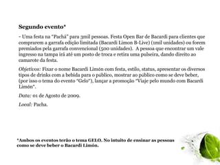 Segundo evento*
- Uma festa na “Pachá" para 3mil pessoas. Festa Open Bar de Bacardi para clientes que
comprarem a garrafa edição limitada (Bacardi Limon B-Live) (1mil unidades) ou forem
premiados pela garrafa convencional (500 unidades). A pessoa que encontrar um vale
ingresso na tampa irá até um posto de troca e retira uma pulseira, dando direito ao
camarote da festa.
Objetivos: Fixar o nome Bacardi Limón com festa, estilo, status, apresentar os diversos
tipos de drinks com a bebida para o público, mostrar ao público como se deve beber,
(por isso o tema do evento “Gelo”), lançar a promoção “Viaje pelo mundo com Bacardi
Limón”.
Data: 01 de Agosto de 2009.
Local: Pacha.




*Ambos os eventos terão o tema GELO. No intuito de ensinar as pessoas
como se deve beber o Bacardi Limón.
 