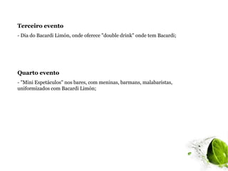 Terceiro evento
- Dia do Bacardi Limón, onde oferece "double drink" onde tem Bacardi;




Quarto evento
- "Mini Espetáculos" nos bares, com meninas, barmans, malabaristas,
uniformizados com Bacardi Limón;
 
