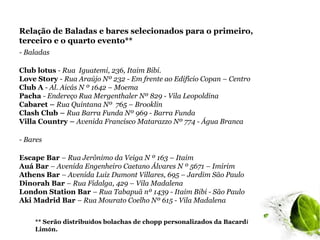 Relação de Baladas e bares selecionados para o primeiro,
terceiro e o quarto evento**
- Baladas

Club lotus - Rua Iguatemi, 236, Itaim Bibi.
Love Story - Rua Araújo Nº 232 - Em frente ao Edifício Copan – Centro
Club A - Al. Aicás N º 1642 – Moema
Pacha - Endereço Rua Mergenthaler Nº 829 - Vila Leopoldina
Cabaret – Rua Quintana Nº 765 – Brooklin
Clash Club – Rua Barra Funda Nº 969 - Barra Funda
Villa Country – Avenida Francisco Matarazzo Nº 774 - Água Branca

- Bares

Escape Bar – Rua Jerônimo da Veiga N º 163 – Itaim
Auá Bar – Avenida Engenheiro Caetano Álvares N º 5671 – Imirim
Athens Bar – Avenida Luiz Dumont Villares, 695 – Jardim São Paulo
Dinorah Bar – Rua Fidalga, 429 – Vila Madalena
London Station Bar – Rua Tabapuã nº 1439 - Itaim Bibi - São Paulo
Aki Madrid Bar – Rua Mourato Coelho Nº 615 - Vila Madalena

    ** Serão distribuídos bolachas de chopp personalizados da Bacardí
    Limón.
 