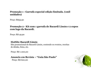 Promoção 1 - Garrafa especial edição limitada. (1mil
unidades)

Preço: R$59,90


Promoção 2 - Kit com 1 garrafa de Bacardi Limón e 2 copos
com logo da Bacardi.

Preço: R$ 49,90


HotSite Bacardi Limón
Site promocional do Bacardi Limón, contendo os eventos, receitas
de drinks, fotos, etc.

Preço: R$ 1.000,00

Anuncio em Revista – “Guia São Paulo”
 Preço: R$ 600,00
 