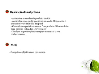 Descrição dos objetivos

 - Aumentar as vendas do produto em 8%
 - Aumentar a sua participação no mercado, bloqueando o
 crescimento de Montilla Tropical
 - Comunicar o posicionamento: "um produto diferente feito
 para pessoas elitizadas, irreverentes"
 -Divulgar as promoções ao target e aumentar o seu
 conhecimento.



 Meta

- Cumprir os objetivos em três meses.
 