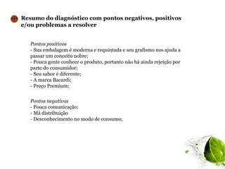 Resumo do diagnóstico com pontos negativos, positivos
e/ou problemas a resolver


   Pontos positivos
   - Sua embalagem é moderna e requintada e seu grafismo nos ajuda a
   passar um conceito nobre;
   - Pouca gente conhece o produto, portanto não há ainda rejeição por
   parte do consumidor;
   - Seu sabor é diferente;
   - A marca Bacardi;
   - Preço Premium;


   Pontos negativos
   - Pouca comunicação;
   - Má distribuição
   - Desconhecimento no modo de consumo;
 