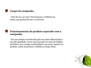 Target da campanha

- Será de 25 a 40 anos. Para homens e mulheres de
status, que gostam de sair e se divertir.




Posicionamento do produto esperado com a
campanha

- Ser um produto reconhecido pelo seu sabor diferenciado e
sua alta qualidade. Como uma inovação no setor de bebidas
alcóolicas, traz consigo modernidade e um certo requinte ao
produto, assim associamos a bebida ao Carpe Diem.
 