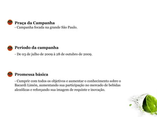 Praça da Campanha
- Campanha focada na grande São Paulo.




Período da campanha
- De 03 de julho de 2009 à 28 de outubro de 2009.




Promessa básica
- Cumprir com todos os objetivos e aumentar o conhecimento sobre o
Bacardi Limón, aumentando sua participação no mercado de bebidas
alcoólicas e reforçando sua imagem de requinte e inovação.
 