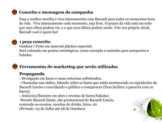 Conceito e mensagem da campanha
Faça a melhor escolha e viva intensamente com Barcadi para todos os momentos bons
da vida . Viva intensamente cada momento, seja livre. O prazer da vida está em tudo
que seus olhos podem ver, e o que seus lábios podem sentir. Crie seu próprio drink,
Barcadi você é quem faz!

1 peça conceito
Outdoor ( Feito em material plástico especial).
Será colocado em pontos estratégicos, como exemplo o caminho para aeroportos e
baladas.


Ferramentas do marketing que serão utilizadas
Propaganda
- Divulgação em bares e casas noturnas sofisticados;
- Chamadas nas rádios, falando sobre os bares que estão acontecendo os espetáculos da
Bacardi Limón e convidando o público a comparecer (Para facilitar a parceria com os
bares);
- Anúncios/Banners em sites e revistas de bares/baladas;
-Hotsite Bacardi limón, site promocional do Bacardi Limón,
contendo os eventos, receitas de drinks, fotos, etc
(Período: 03 de Julho até 28 de Outubro)
 