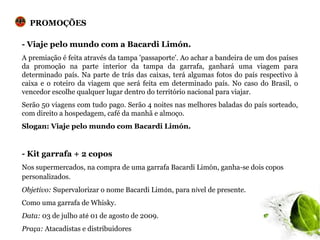 PROMOÇÕES

- Viaje pelo mundo com a Bacardi Limón.
A premiação é feita através da tampa 'passaporte'. Ao achar a bandeira de um dos países
da promoção na parte interior da tampa da garrafa, ganhará uma viagem para
determinado país. Na parte de trás das caixas, terá algumas fotos do país respectivo à
caixa e o roteiro da viagem que será feita em determinado país. No caso do Brasil, o
vencedor escolhe qualquer lugar dentro do território nacional para viajar.
Serão 50 viagens com tudo pago. Serão 4 noites nas melhores baladas do país sorteado,
com direito a hospedagem, café da manhã e almoço.
Slogan: Viaje pelo mundo com Bacardi Limón.


- Kit garrafa + 2 copos
Nos supermercados, na compra de uma garrafa Bacardi Limón, ganha-se dois copos
personalizados.
Objetivo: Supervalorizar o nome Bacardi Limón, para nível de presente.
Como uma garrafa de Whisky.
Data: 03 de julho até 01 de agosto de 2009.
Praça: Atacadistas e distribuidores
 