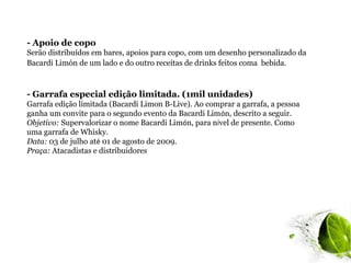 - Apoio de copo
Serão distribuídos em bares, apoios para copo, com um desenho personalizado da
Bacardi Limón de um lado e do outro receitas de drinks feitos coma bebida.



- Garrafa especial edição limitada. (1mil unidades)
Garrafa edição limitada (Bacardi Limon B-Live). Ao comprar a garrafa, a pessoa
ganha um convite para o segundo evento da Bacardi Limón, descrito a seguir.
Objetivo: Supervalorizar o nome Bacardi Limón, para nível de presente. Como
uma garrafa de Whisky.
Data: 03 de julho até 01 de agosto de 2009.
Praça: Atacadistas e distribuidores
 