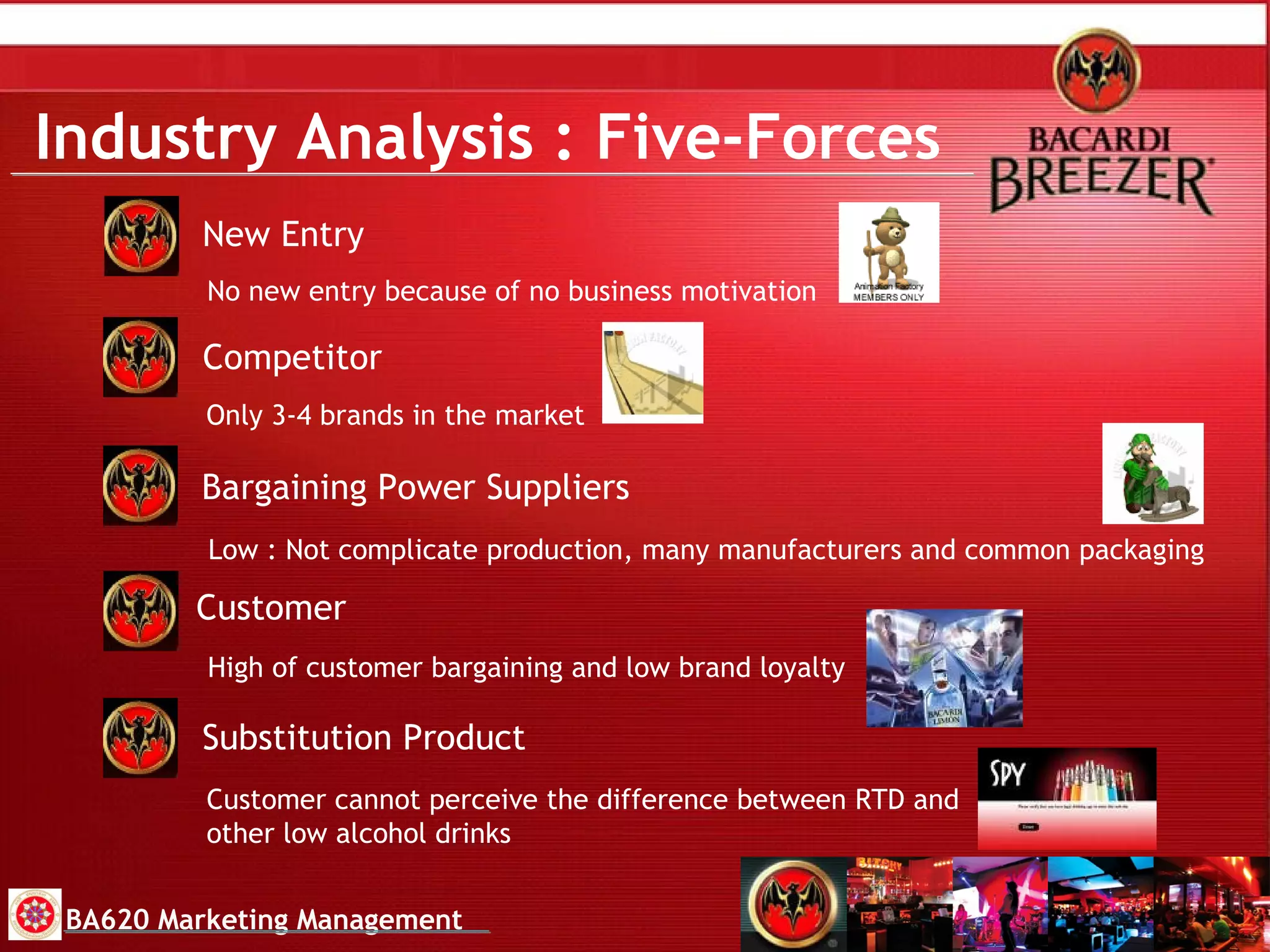 Industry Analysis   : Five-Forces New Entry Substitution Product Customer Bargaining Power Suppliers Competitor No new entry because of no business motivation Only 3-4 brands in the market Customer cannot perceive the difference between RTD and other low alcohol drinks High of customer bargaining and low brand loyalty Low : Not complicate production, many manufacturers and common packaging BA620 Marketing Management 