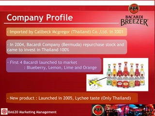 Company Profile - Imported by Callbeck Mcgregor (Thailand) Co.,Ltd. in 2001 - In 2004, Bacardi Company (Bermuda) repurchase stock and  came to invest in Thailand 100% First 4 Bacardi launched to market   : Blueberry, Lemon, Lime and Orange - New product : Launched in 2005, Lychee taste (Only Thailand) BA620 Marketing Management 