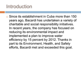 Introduction
 Since its establishment in Cuba more than 150
years ago, Bacardi has undertaken a variety of
charitable and social responsibility initiatives.
In recent years, the company has focused on
reducing its environmental impact and
implemented a plan to improve water
efficiency by 15 percent by 2012. Thanks in
part to its Environment, Health, and Safety
efforts, Bacardi met and exceeded this goal.
 