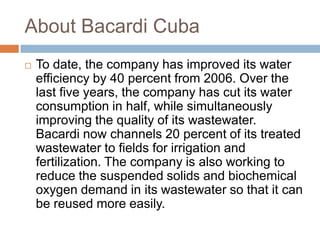 About Bacardi Cuba
 To date, the company has improved its water
efficiency by 40 percent from 2006. Over the
last five years, the company has cut its water
consumption in half, while simultaneously
improving the quality of its wastewater.
Bacardi now channels 20 percent of its treated
wastewater to fields for irrigation and
fertilization. The company is also working to
reduce the suspended solids and biochemical
oxygen demand in its wastewater so that it can
be reused more easily.
 