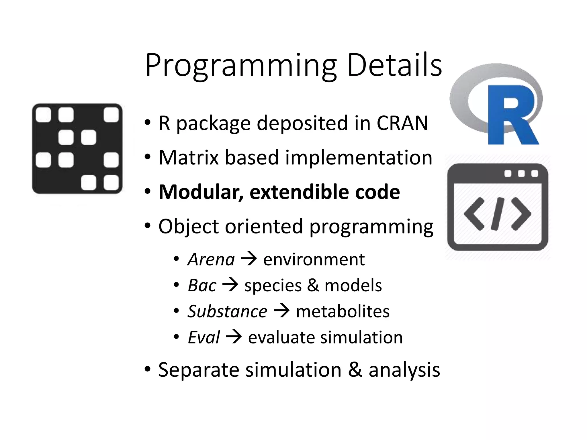 Programming Details
• R package deposited in CRAN
• Matrix based implementation
• Modular, extendible code
• Object oriented programming
• Arena  environment
• Bac  species & models
• Substance  metabolites
• Eval  evaluate simulation
• Separate simulation & analysis
 