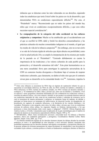 116
infancias que se detectan como las más vulneradas en sus derechos, siguiendo
todas las estadísticas que tenía Unicef sobre los países en vía de desarrollo y que
denominaban NNA en condiciones especialmente difíciles204
. Por esto, el
“Preámbulo” marca: “Reconociendo que en todos los países del mundo hay
niños que viven en condiciones excepcionalmente difíciles, y que esos niños
necesitan especial consideración”.
• La compaginación de la categoría del niño occidental en las culturas
originarias y campesinas: Mucho se ha establecido que el occidentalismo con
el que se escribió la CDN, dañó y limitó los derechos consuetudinarios y las
prácticas culturales de muchas comunidades indígenas en el mundo, al igual que
los modos de vida de la infancia campesina205
. Sin embargo, esto no es tan cierto
si se sale de la lectura rígida de artículos que dejen abierta esa posibilidad, como
el de la salud (artículo 24) y se amplíe la interpretación de los mismos por medio
de lo pactado en el “Preámbulo”: “Teniendo debidamente en cuenta la
importancia de las tradiciones y los valores culturales de cada pueblo para la
protección y el desarrollo armonioso del niño”. Esta pista hermenéutica no es
una mera casualidad. Sirve para amortiguar la aspiración universalista de la
CDN en contextos locales divergentes a Occidente bajo el axioma de respetar
tradiciones culturales, que claramente, no dañen al niño sino que por el contrario
sirvan para su desarrollo en la comunidad donde vive206
. Asimismo, impulsa la
204
Entre estas infancias se encuentran los NNA bajo un régimen de explotación infantil, los que se
encuentran en actividades delictivas, los NNA de calle, los NNA víctimas de maltrato y abandono, lo
NNA infractores, lo NNA víctimas de conflictos armados, los NNA víctimas de desastres naturales y
ecológicos, y “la totalidad de los niños, niñas y jóvenes que, junto con sus familias y vecindarios, viven
en espacios o áreas geográficas claramente delimitadas por una combinación de condiciones crónicas y
extremas de pobreza críticas, y de crisis cultural y familiar; lo que produce un acelerado deterioro tanto de
sus condiciones materiales de vida, como de sus condiciones sociales y culturales de existencia; por lo
cual se encuentran de manera permanente y peligrosa, en inminente riesgo de maltrato, de abordar y
participar en forma precoz en estrategias de sobrevivencia, de deserción escolar, de drogadicción, de
prostitución, de vagancia, de conductas infractoras, y de disolución de los vínculos familiares y de
vecindario. Pertenecen a esta categoría, entre otros, los niños, niñas y jóvenes que viven en condiciones
extremas de pobreza crítica urbana, los migrantes ilegales en fronteras internacionales, y los que
pertenecen a etnias discriminadas (tales como negros e indígenas)”. UNICEF. Oficina Regional para
América Latina y el Caribe. Lineamientos para la aplicación de la guía metodológica para el análisis de
situación de menores en circunstancias especialmente difíciles. Bogotá. 1989. p. 70.
205
RECKNAGEL, Albert. Entre reivindicación universal y diversidad local. En Infancia y Derechos
Humanos. Hacia una ciudadanía participante y protagónica. Coordinadores Manfred Liebel, Marta
Martínez. Ifejant. Lima. 2009. p.p. 57-67.
206
“La difusión mundial del régimen de los derechos humanos durante las últimas décadas ha suscitado
polémicas en torno a la aplicabilidad de estos derechos a nivel universal. Quienes cuestionan esta
posibilidad argumentan que los derechos humanos individuales corresponden a concepciones liberales de
la persona, propias de corrientes pensamiento de origen Occidental, no transferibles a una diversidad de
sociedades cuyas culturas y sistemas políticos se basan en fundamentos ontológicos distintos al liberal en
 