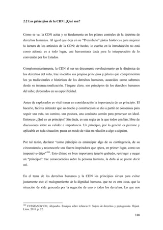 118
2.2 Los principios de la CDN: ¿Qué son?
Como se ve, la CDN actúa y se fundamenta en los pilares centrales de la doctrina de
derechos humanos. Al igual que deja en su “Preámbulo” pistas históricas para mejorar
la lectura de los artículos de la CDN; de hecho, lo escrito en la introducción no está
como adorno, es a todo lugar, una herramienta dada para la interpretación de lo
convenido por los Estados.
Complementariamente, la CDN al ser un documento revolucionario en la dinámica de
los derechos del niño, trae inscritos sus propios principios y pilares que complementan
los ya tradicionales e históricos de los derechos humanos, acaecidos como sabemos
desde su internacionalización. Téngase claro, son principios de los derechos humanos
del niño; elaborados en su especificidad.
Antes de explorarlos es vital tomar en consideración la importancia de un principio. El
hacerlo, facilita entender que su diseño y construcción se dio a partir de consensos para
seguir una ruta, un camino, una postura, una conducta común para preservar un ideal.
Entonces ¿Qué es un principio? Sin duda, es una regla en la que todos confían, libre de
discusiones sobre su validez e importancia. Un principio, por lo general es perenne y
aplicable en toda situación; pauta un modo de vida en relación a algo u alguien.
Por tal razón, declarar “como principio es emancipar algo de su contingencia, de su
circunstancia y reconocerle una fuerza inspiradora que opera, en primer lugar, como un
imperativo ético”209
. Esto último es bien importante tenerlo grabado, restringir y negar
un “principio” trae consecuencias sobre la persona humana, la daña si se puede decir
así.
En el tema de los derechos humanos y la CDN los principios sirven para evitar
justamente eso: el malogramiento de la dignidad humana, que no es otra cosa, que la
situación de vida generada por la negación de uno o todos los derechos. Lo que nos
209
CUSSIÁNOVICH, Alejandro. Ensayos sobre infancia II. Sujeto de derechos y protagonista. Ifejant.
Lima. 2010. p. 22.
 