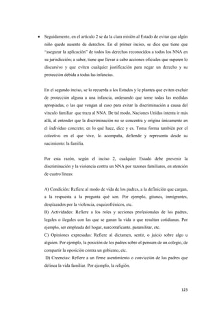 123
• Seguidamente, en el artículo 2 se da la clara misión al Estado de evitar que algún
niño quede ausente de derechos. En el primer inciso, se dice que tiene que
“asegurar la aplicación” de todos los derechos reconocidos a todos los NNA en
su jurisdicción; a saber, tiene que llevar a cabo acciones oficiales que superen lo
discursivo y que eviten cualquier justificación para negar un derecho y su
protección debida a todas las infancias.
En el segundo inciso, se lo recuerda a los Estados y le plantea que eviten excluir
de protección alguna a una infancia, ordenando que tome todas las medidas
apropiadas, o las que vengan al caso para evitar la discriminación a causa del
vínculo familiar que traza al NNA. De tal modo, Naciones Unidas intenta ir más
allá, al entender que la discriminación no se concentra y origina únicamente en
el individuo concreto; en lo qué hace, dice y es. Toma forma también por el
colectivo en el que vive, lo acompaña, defiende y representa desde su
nacimiento: la familia.
Por esta razón, según el inciso 2, cualquier Estado debe prevenir la
discriminación y la violencia contra un NNA por razones familiares, en atención
de cuatro líneas:
A) Condición: Refiere al modo de vida de los padres, a la definición que cargan,
a la respuesta a la pregunta qué son. Por ejemplo, gitanos, inmigrantes,
desplazados por la violencia, esquizofrénicos, etc.
B) Actividades: Refiere a los roles y acciones profesionales de los padres,
legales o ilegales con las que se ganan la vida o que resultan cotidianas. Por
ejemplo, ser empleada del hogar, narcotraficante, paramilitar, etc.
C) Opiniones expresadas: Refiere al dictamen, sentir, o juicio sobre algo u
alguien. Por ejemplo, la posición de los padres sobre el pensum de un colegio, de
compartir la oposición contra un gobierno, etc.
D) Creencias: Refiere a un firme asentimiento o convicción de los padres que
delinea la vida familiar. Por ejemplo, la religión.
 