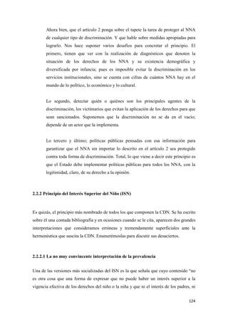 124
Ahora bien, que el artículo 2 ponga sobre el tapete la tarea de proteger al NNA
de cualquier tipo de discriminación. Y que hable sobre medidas apropiadas para
lograrlo. Nos hace suponer varios desafíos para concretar el principio. El
primero, tienen que ver con la realización de diagnósticos que denoten la
situación de los derechos de los NNA y su existencia demográfica y
diversificada por infancia; pues es imposible evitar la discriminación en los
servicios institucionales, sino se cuenta con cifras de cuántos NNA hay en el
mundo de lo político, lo económico y lo cultural.
Lo segundo, detectar quién o quiénes son los principales agentes de la
discriminación, los victimarios que evitan la aplicación de los derechos para que
sean sancionados. Suponemos que la discriminación no se da en el vacío;
depende de un actor que la implementa.
Lo tercero y último; políticas públicas pensadas con esa información para
garantizar que el NNA sin importar lo descrito en el artículo 2 sea protegido
contra toda forma de discriminación. Total, lo que viene a decir este principio es
que el Estado debe implementar políticas públicas para todos los NNA, con la
legitimidad, claro, de su derecho a la opinión.
2.2.2 Principio del Interés Superior del Niño (ISN)
Es quizás, el principio más nombrado de todos los que componen la CDN. Se ha escrito
sobre él una contada bibliografía y en ocasiones cuando se le cita, aparecen dos grandes
interpretaciones que consideramos erróneas y tremendamente superficiales ante la
hermenéutica que suscita la CDN. Enumerémoslas para discutir sus desaciertos.
2.2.2.1 La no muy convincente interpretación de la prevalencia
Una de las versiones más socializadas del ISN es la que señala que cuyo contenido “no
es otra cosa que una forma de expresar que no puede haber un interés superior a la
vigencia efectiva de los derechos del niño o la niña y que ni el interés de los padres, ni
 
