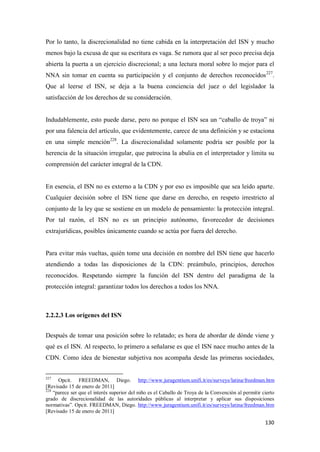 130
Por lo tanto, la discrecionalidad no tiene cabida en la interpretación del ISN y mucho
menos bajo la excusa de que su escritura es vaga. Se rumora que al ser poco precisa deja
abierta la puerta a un ejercicio discrecional; a una lectura moral sobre lo mejor para el
NNA sin tomar en cuenta su participación y el conjunto de derechos reconocidos227
.
Que al leerse el ISN, se deja a la buena conciencia del juez o del legislador la
satisfacción de los derechos de su consideración.
Indudablemente, esto puede darse, pero no porque el ISN sea un “caballo de troya” ni
por una falencia del artículo, que evidentemente, carece de una definición y se estaciona
en una simple mención228
. La discrecionalidad solamente podría ser posible por la
herencia de la situación irregular, que patrocina la abulia en el interpretador y limita su
comprensión del carácter integral de la CDN.
En esencia, el ISN no es externo a la CDN y por eso es imposible que sea leído aparte.
Cualquier decisión sobre el ISN tiene que darse en derecho, en respeto irrestricto al
conjunto de la ley que se sostiene en un modelo de pensamiento: la protección integral.
Por tal razón, el ISN no es un principio autónomo, favorecedor de decisiones
extrajurídicas, posibles únicamente cuando se actúa por fuera del derecho.
Para evitar más vueltas, quién tome una decisión en nombre del ISN tiene que hacerlo
atendiendo a todas las disposiciones de la CDN: preámbulo, principios, derechos
reconocidos. Respetando siempre la función del ISN dentro del paradigma de la
protección integral: garantizar todos los derechos a todos los NNA.
2.2.2.3 Los orígenes del ISN
Después de tomar una posición sobre lo relatado; es hora de abordar de dónde viene y
qué es el ISN. Al respecto, lo primero a señalarse es que el ISN nace mucho antes de la
CDN. Como idea de bienestar subjetiva nos acompaña desde las primeras sociedades,
227
Opcit. FREEDMAN, Diego. http://www.juragentium.unifi.it/es/surveys/latina/freedman.htm
[Revisado 15 de enero de 2011]
228
“parece ser que el interés superior del niño es el Caballo de Troya de la Convención al permitir cierto
grado de discrecionalidad de las autoridades públicas al interpretar y aplicar sus disposiciones
normativas”. Opcit. FREEDMAN, Diego. http://www.juragentium.unifi.it/es/surveys/latina/freedman.htm
[Revisado 15 de enero de 2011]
 