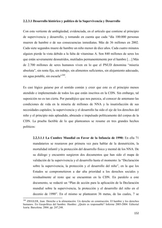152
2.2.3.1 Desarrollo histórico y político de la Supervivencia y Desarrollo
Con esta vertiente de ambigüedad, evidenciada, en el artículo que contiene al principio
de supervivencia y desarrollo, y tomando en cuenta que cada “día 100.000 personas
mueren de hambre o de sus consecuencias inmediatas. Más de 36 millones en 2002.
Cada siete segundos muere de hambre un niño menor de diez años. Cada cuatro minutos
alguien pierde la vista debido a la falta de vitaminas A. Son 840 millones de seres los
que están severamente desnutridos, mutilados permanentemente por el hambre […] Más
de 2.700 millones de seres humanos viven en lo que el PNUD denomina “miseria
absoluta”, sin renta fija, sin trabajo, sin alimentos suficientes, sin alojamiento adecuado,
sin agua potable, sin escuela”260
.
Es casi lógico guiarse por el sentido común y creer que este es el principio menos
atendido e implementado de todos los que están inscritos en la CDN. Sin embargo, tal
suposición no es tan cierta. Por paradójico que nos parezca, al conocer de antemano las
condiciones de vida en la miseria de millones de NNA y la insatisfacción de sus
necesidades capitales; la supervivencia y el desarrollo ha sido el eje de los derechos del
niño y el principio más aplaudido, abrazado e impulsado políticamente del corpus de la
CDN. La prueba factible de lo que planteamos se resume en tres grandes hechos
políticos:
2.2.3.1.1 La Cumbre Mundial en Favor de la Infancia de 1990: En ella 71
mandatarios se reunieron por primera vez para hablar de la desnutrición, la
mortalidad infantil y la protección del desarrollo físico y mental de los NNA. De
su diálogo y encuentro surgieron dos documentos que han sido el mapa de
validación de la supervivencia y el desarrollo hasta el momento: la “Declaración
sobre la supervivencia, la protección y el desarrollo del niño”, en la que los
Estados se comprometieron a dar alta prioridad a los derechos sociales y
residualmente al resto que se encuentran en la CDN. En paralelo a este
documento, se redactó un “Plan de acción para la aplicación de la Declaración
mundial sobre la supervivencia, la protección y el desarrollo del niño en el
decenio de 1990”. En el mismo se plantearon 36 metas, de las cuales, 7 se
260
ZIEGLER, Jean. Derecho a la alimentación. Un derecho en construcción. El hambre y los derechos
humanos. En Geopolítica del hambre. Hambre: ¿Quién es responsable? Informe 2003-2004. Editorial
Icaria. Barcelona. 2004. pp. 247,248.
 