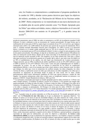 154
esto, los Estados se comprometieron a complementar el programa pendiente de
la cumbre de 1990 y abordar ciertos puntos decisivos para lograr los objetivos
del milenio, acordados, en la “Declaración del Milenio de las Naciones unidas
de 2000”. Dicho compromiso se vio materializado en una nueva declaración con
su añadido plan de acción global conocido como “Un Mundo Apropiado para
los Niños” que ordena actividades, metas y objetivos intermedios en el curso del
decenio 2000-2010 con sustento en 10 principios264
, y 4 grandes temas de
acción265
.
gozaba de saneamiento, para el 2000, las redes se aumentaron a un 60% de la población mundial (3.600
millones). Es decir, solamente se dio un incremento de 5 puntos porcentuales. De igual forma, que la
reafirmación de la meta para el 2010 se aspira lograr un aumento de un 33% en el servicio, que tampoco
alcanzaría para cubrir a los 2.400 millones de personas que carecen de un acceso de saneamiento. 5) La
meta 5, continúa teniendo dificultades mayores para consolidarse. En 1990 el acceso a la educación
básica y primaria en el mundo estaba asegurada para un 78% de la infancia. En el 2000, el acceso
educativo se incrementó para un 82% de la población infantil. Es decir, se logró la meta propuesta en más
de dos puntos porcentuales. Sin embargo, no deja de ser dramático que al 2000 existieran 100 millones de
niños sin instrucción escolar básica. Dentro de las metas renovadas se ha planteado para el 2010 que la
tasa de matrícula escolar ascienda al 90%. De cumplirse, en ese flujo tomaría aún, entre diez y quince
años para resolverse la escolarización gratuita en el mundo. 6) La meta 6, que tenía como fin reducir en
un 50% el analfabetismo de los adultos, tan sólo logró una disminución de 4 puntos porcentuales.
Téngase presente, que en 1990, la población de adultos analfabetos era de un 25% (895 millones) y para
el 2000 se reportó en 21% (875 millones). 7) La meta 7 tiene una gran complejidad para ser medida y
comprender un avance. Ya que se basa en mejorar la protección de los NNA en condiciones
especialmente difíciles, y este es un concepto que como vimos, piensa a varias infancias como: los niños
que trabajan, los niños que viven en situaciones de conflicto armado, los niños refugiados, los niños
víctimas de abuso y explotación sexual, los niños que están presos, los niños impedidos y los niños que se
encuentran en situaciones de desventaja desde el punto de vista social. Por lo tanto, resulta
particularmente difícil reunir información estadística de NNA que ejercen prácticas y modos de vida
ilegales. Las penosas estimaciones sobre ellos existen, pero es complicado analizar un retroceso o un
progreso. UNICEF. Estado Mundial de la Infancia. 2002. p.p 9-24.
264
Los principios concertados para lograr un mundo apropiado para los niños consisten en: 1) Poner a los
niños siempre primero, 2) Erradicar la pobreza: invertir en la infancia, 3) No permitir que ningún niño
quede postergado, 4) Cuidar de todos los niños, 5) Educar a todos los niños, 6) Proteger a los niños de la
violencia y la explotación, 7) Proteger a los niños de la guerra, 8) Lucha contra el VIH/Sida, 9) Escuchar
a los niños y asegurar su participación, 10) Proteger a la tierra para los niños. UNICEF. Un mundo
apropiado para los niños. p.p 17-19. Véase Documento “Un mundo apropiado para los niños y las niñas”.
http://www.unicef.org/lac/Un_mundo_apropiado_para_los_ninos_y_las_ninas.pdf [revisado el 1 de abril
de 2011]
265
Los 4 grandes temas de acción contenidos en el Plan de acción de “Un mundo apropiado para los
niños” son: 1) Promoción de una vida sana, en el que se plantearon los siguientes objetivos: “(a)
Reducir al menos en un tercio la tasa de mortalidad infantil y de niños menores de 5 años, como un
primer paso hacia la meta de reducirla en dos tercios para 2015; (b) Reducir al menos en un tercio la tasa
de mortalidad materna, como un primer paso hacia la meta de reducirla en tres cuartas partes para 2015;
(c) Reducir al menos en un tercio la malnutrición de los niños menores de 5 años de edad, prestar especial
atención a los niños menores de 2 años de edad y reducir al menos en un tercio la tasa actual de casos de
bajo peso al nacer; (d) Reducir al menos en un tercio el número de hogares que no tienen acceso a
servicios higiénicos de saneamiento y de agua potable a precios asequibles; (e) Formular y aplicar
políticas y programas nacionales de desarrollo del niño en la primera infancia para promover el desarrollo
físico, social, emocional, espiritual y cognitivo de los niños; (f) Elaborar y ejecutar políticas y programas
nacionales de salud para los adolescentes, así como los objetivos e indicadores. 2) Acceso a una
educación de calidad, en el que se plantearon los siguientes objetivos: “(a) Ampliar y mejorar el cuidado
y la educación integral del niño y la niña en la primera infancia, especialmente respecto de los niños más
vulnerables y desfavorecidos; (b) Reducir en un 50% el número de niños en edad escolar que no están
 
