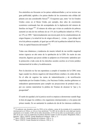 163
Esa atmósfera era frecuente en los países subdesarrollados y así no tuviese una
gran publicidad, agitaba a los países dueños de las economías más sólidas del
planeta con una considerable fiereza282
. Evoquemos que, tanto “en los Estados
Unidos como en el Reino Unido, por ejemplo, diez años de crecimiento
económico continuado han ido acompañados de la duplicación del número de
familias sin hogar”283
. El número de niños que vivían en condición de pobreza
aumentó en más de tres millones de un 11% de la población infantil en 1979, a
un 15% en 1989. “Aproximadamente una tercera parte de los estadounidenses de
origen hispano y la mitad de los de origen africano […vivían…] por debajo del
nivel de pobreza aceptado, al igual que un 40% de la población infantil de Nueva
York, la capital financiera del mundo”284
.
Todas esas dinámicas y tendencias de muerte infantil de tan terrible magnitud
tenían vigencia un año antes de la aprobación de la CDN. En razón de esta
situación, digamos que pocas salidas se palparon en el horizonte: optándose por
la protección a toda costa de los derechos sociales escritos en el texto jurídico
internacional de la niñez y la adolescencia.
Pero la decisión no fue tan espontánea a cumplir el mandato de la CDN; toma
lugar cuando los efectos negativos del desarrollismo estaban a la orden del día.
En el afán de seguirse las metas de industrialización y de tecnificación
impulsadas por los Estados Unidos, y las Naciones Unidas, muchos gobiernos se
endeudaron aparatosamente para cumplir sus proyecciones de producir más, y
por ese camino materializar la prédica de Truman de alcanzar la “paz y la
prosperidad”.
El sueño de equidad y de la justicia social se empieza a desmoronar cuando llega
la hora de pagar los créditos a los organismos internacionales y a los países del
primer mundo. En un santiamén la conducta de ola de los intereses crediticios,
282
El ambiente más dramático para los NNA en los ochenta, a pesar de las jornadas de la cooperación
internacional en el África, se vivía en Asia meridional. “Un 40% de los niños de corta edad que mueren
anualmente en el mundo, el 40% de los niños desnutridos, el 35% de los niños no escolarizados y más del
50% de los que viven en condiciones de pobreza absoluta residen en sólo tres países: Bangladesh, India y
Pakistán”. Opcit. UNICEF. Estado Mundial de la Infancia. 1990. p. 13.
283
Opcit. UNICEF. Estado Mundial de la Infancia. 1990. p. 12.
284
Opcit. UNICEF. Estado Mundial de la Infancia. 1990. p. 12.
 
