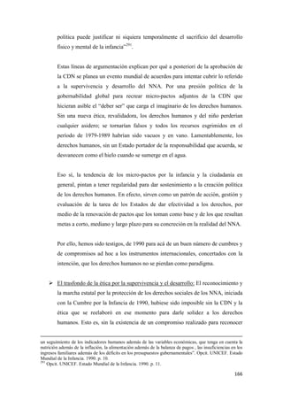 166
política puede justificar ni siquiera temporalmente el sacrificio del desarrollo
físico y mental de la infancia”291
.
Estas líneas de argumentación explican por qué a posteriori de la aprobación de
la CDN se planea un evento mundial de acuerdos para intentar cubrir lo referido
a la supervivencia y desarrollo del NNA. Por una presión política de la
gobernabilidad global para recrear micro-pactos adjuntos de la CDN que
hicieran asible el “deber ser” que carga el imaginario de los derechos humanos.
Sin una nueva ética, revalidadora, los derechos humanos y del niño perderían
cualquier asidero; se tornarían falsos y todos los recursos esgrimidos en el
período de 1979-1989 habrían sido vacuos y en vano. Lamentablemente, los
derechos humanos, sin un Estado portador de la responsabilidad que acuerda, se
desvanecen como el hielo cuando se sumerge en el agua.
Eso sí, la tendencia de los micro-pactos por la infancia y la ciudadanía en
general, pintan a tener regularidad para dar sostenimiento a la creación política
de los derechos humanos. En efecto, sirven como un patrón de acción, gestión y
evaluación de la tarea de los Estados de dar efectividad a los derechos, por
medio de la renovación de pactos que los toman como base y de los que resultan
metas a corto, mediano y largo plazo para su concreción en la realidad del NNA.
Por ello, hemos sido testigos, de 1990 para acá de un buen número de cumbres y
de compromisos ad hoc a los instrumentos internacionales, concertados con la
intención, que los derechos humanos no se pierdan como paradigma.
 El trasfondo de la ética por la supervivencia y el desarrollo: El reconocimiento y
la marcha estatal por la protección de los derechos sociales de los NNA, iniciada
con la Cumbre por la Infancia de 1990, hubiese sido imposible sin la CDN y la
ética que se reelaboró en ese momento para darle solidez a los derechos
humanos. Esto es, sin la existencia de un compromiso realizado para reconocer
un seguimiento de los indicadores humanos además de las variables económicas, que tenga en cuenta la
nutrición además de la inflación, la alimentación además de la balanza de pagos , las insuficiencias en los
ingresos familiares además de los déficits en los presupuestos gubernamentales”. Opcit. UNICEF. Estado
Mundial de la Infancia. 1990. p. 10.
291
Opcit. UNICEF. Estado Mundial de la Infancia. 1990. p. 11.
 