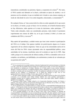 170
(naturaleza); considerados sus parientes, figuras y cooperantes de crianza297
. Por tanto,
el NNA cuando está labrando en la chacra, cultivando en época de siembra, o en el
pastoreo con los animales, lo que en realidad está viviendo es una crianza conjunta, un
modo de vida donde los seres vivos están integrados, relacionados, o concatenados298
.
De cualquier forma, en “esta cosmovisión los niños no están separados de lo que ocurre
en la chacra y el monte, ya que se busca vivir en armonía, en la familia humana nativa
no hay diferencias, todos aportan en la toma de decisiones, todos participan…”299
.
Todos están enlazados, todos son considerados personas, todos desde el nacimiento
experimentan una crianza de doble vía, en la que el animal, el árbol y la tierra son
cuidadores del NNA y viceversa300
.
Muy aparte del aprendizaje y cuidado mutuo que tiene como sustento la participación
del NNA en el trabajo. Esta aparece también sin positivización alguna en el marco
organizativo de las culturas originarias. Tanto así, que en las comunidades nativas de la
sierra del Perú los NNA vienen ejecutando roles de responsabilidad pública, como
autoridades de las mismas, muchísimo antes de la entrada en vigor de la CDN. Algo
viable, porque en la construcción de infancia andina, el NNA es entendido como un ser
completo, con atributos, con habilidades, con sentimientos y modos de ser valorados por
sus parientes del Ayllu301
.
297
“En la concepción de la sociedad moderna el derecho fundamental de la persona humana es el derecho
a la vida, y para ello los hombres buscan sustento en el medio que los rodea, se sirven de la naturaleza. y
esta vinculación es mediada por el trabajo. Mientras, en el Ayllu acudir en ayni, realizar chakmeos,
aporques, cosechas son gozosos, se comparten alegrías, penas y sabidurías con su Ayllu, con sus semillas,
su chacra y animales, que son sus parientes. Es decir, los quehaceres realizados en la casa, en la chacra y
pastoreo no son “trabajos” ni “ocupaciones”, no se realiza por “ganarse la vida” sino es vivir
recíprocamente la crianza de la Sallqa, el suelo, agua, semilla, etc”. Ibid. p. 41.
298
“El hacer chacra, pastorear, ayudar y otras actividades que también realizan los niños de las familias
comuneras, no es entendida como trabajo (trabajo infantil) sino como yachakuy (aprendizaje) y
yanapakuy (ayudar) que no implica menosprecio de su labor, pues todos (niños, adultos, animales y
deidades) son yanapakuq…”. Ibid. p 41.
299
Asociación Choba Choba. Trabajo infantil en la Cosmovisión Quecheua Lamista. En Cultura e
infancias. Una lectura crítica de la Convención Internacional de los Derechos de los Niños y las Niñas.
Editora. Milagros Brondi. Terres des Hommes. Lima. 2001. p. 67.
300
“En la concepción de la sociedad moderna, la crianza del niño es responsabilidad fundamental de los
padres […] Pero para los Ayllus, el uyway (crianza) de los niños y niñas no sólo es responsabilidad de los
padres, lo es también de los abuelos, del Ayllu, la autoridad y de la sallqa, y la crianza es recíproca, el
niño también es uywakuq (que cría) a todos”. Opcit. Asociación Bartolomé Aripaylla-Ayacucho. p. 31.
301
“En la sociedad moderna, el ser niño se asocia a poco valor o poca sustancia, es sinónimo de
irresponsabilidad e informalidad, son seres en desarrollo por tanto faltos de saber, aptitud y virtud, por eso
se les ubica como una categoría menor dentro del desarrollo humano, con falta de madurez física y mental
[…] y por tanto queda explícito que no pueden ser autoridad, pues si no se les considera responsables en
sus casas mucho menos en la sociedad. mientras, en las comunidades de esta parte de la región, todos son
 