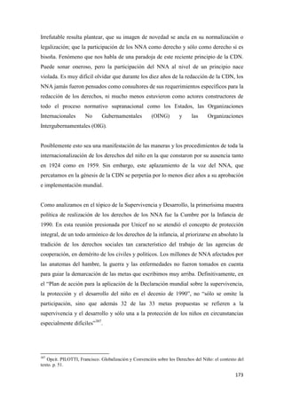 173
Irrefutable resulta plantear, que su imagen de novedad se ancla en su normalización o
legalización; que la participación de los NNA como derecho y sólo como derecho sí es
bisoña. Fenómeno que nos habla de una paradoja de este reciente principio de la CDN.
Puede sonar oneroso, pero la participación del NNA al nivel de un principio nace
violada. Es muy difícil olvidar que durante los diez años de la redacción de la CDN, los
NNA jamás fueron pensados como consultores de sus requerimientos específicos para la
redacción de los derechos, ni mucho menos estuvieron como actores constructores de
todo el proceso normativo supranacional como los Estados, las Organizaciones
Internacionales No Gubernamentales (OING) y las Organizaciones
Intergubernamentales (OIG).
Posiblemente esto sea una manifestación de las maneras y los procedimientos de toda la
internacionalización de los derechos del niño en la que constaron por su ausencia tanto
en 1924 como en 1959. Sin embargo, este aplazamiento de la voz del NNA, que
percatamos en la génesis de la CDN se perpetúa por lo menos diez años a su aprobación
e implementación mundial.
Como analizamos en el tópico de la Supervivencia y Desarrollo, la primerísima muestra
política de realización de los derechos de los NNA fue la Cumbre por la Infancia de
1990. En esta reunión presionada por Unicef no se atendió el concepto de protección
integral, de un todo armónico de los derechos de la infancia, al priorizarse en absoluto la
tradición de los derechos sociales tan característico del trabajo de las agencias de
cooperación, en demérito de los civiles y políticos. Los millones de NNA afectados por
las anatemas del hambre, la guerra y las enfermedades no fueron tomados en cuenta
para guiar la demarcación de las metas que escribimos muy arriba. Definitivamente, en
el “Plan de acción para la aplicación de la Declaración mundial sobre la supervivencia,
la protección y el desarrollo del niño en el decenio de 1990”, no “sólo se omite la
participación, sino que además 32 de las 33 metas propuestas se refieren a la
supervivencia y el desarrollo y sólo una a la protección de los niños en circunstancias
especialmente difíciles”307
.
307
Opcit. PILOTTI, Francisco. Globalización y Convención sobre los Derechos del Niño: el contexto del
texto. p. 51.
 