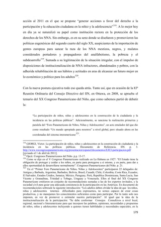 179
acción al 2011 en el que se propone “generar acciones a favor del derecho a la
participación y la educación ciudadana en la niñez y la adolescencia”318
. A lo mejor hoy
en día ya se naturalizó su papel como institución rectora en la protección de los
derechos de los NNA. Sin embargo, es en su seno donde se diseñaron y promovieron las
políticas eugenésicas del segundo cuarto del siglo XX, auspiciantes de la importación de
gentes europeas para sanear la raza de los NNA mestizos, negros, y mulatos
considerados portadores y propagadores del analfabetismo, la pobreza y el
subdesarrollo319
. Sumada a su legitimación de la situación irregular, con el impulso de
disposiciones de institucionalización de NNA infractores, abandonados y pobres, con la
adherida rehabilitación de sus hábitos y actitudes en aras de alcanzar un futuro mejor en
lo económico y político para los adultos320
.
Con la nueva postura ejecutiva todo eso queda atrás. Tanto así, que en ocasión de la 83ª
Reunión Ordinaria del Consejo Directivo del IIN, en Ottawa, en 2008, se aprueba el
temario del XX Congreso Panamericano del Niño, que como sabemos partió de debatir
la:
“La participación de niños, niñas y adolescentes en la construcción de la ciudadanía y la
incidencia en las políticas públicas”. Adicionalmente, se sanciona la realización primeriza y
paralela del “Foro Panamericano de Niños, Niñas y Adolescentes”, un acto emulador del que dio
como resultado “Un mundo apropiado para nosotros” a nivel global, pero situado ahora en las
coordenadas del sistema interamericano
321
.
318
GIORGI, Victor. La participación de niños, niñas y adolescentes en la construcción de ciudadanía y la
incidencia en las políticas públicas. Documento de Referencia. IIN. p. 3.
http://www.xxcongresopanamericano.org/presentacion/espanol/documentos/EJE3-participacion.pdf
[revisado el 1 de abril de 2011].
319
Opcit. Congresos Panamericanos del Niño. p.p. 13-17.
320
Como se dijo en el V Congreso Panamericano realizado en La Habana en 1927: “El Estado tiene la
obligación de proteger y cuidar a los niños, en parte para protegerse a sí mismo, y en parte, para dar a
ellos oportunidad de desarrollarse normalmente”. Congresos Panamericanos del Niño. p. 21.
321
En el “Primer Foro Panamericano de Niños, Niñas y Adolescentes” participaron 22 delegados de:
Antigua y Barbuda, Argentina, Barbados, Bolivia, Brasil, Canadá, Chile, Colombia, Costa Rica, Ecuador,
El Salvador, Estados Unidos, Jamaica, México, Paraguay, Perú, Republica Dominicana, Santa Lucia, San
Vicente y Granadinas, Trinidad y Tobago, Uruguay y Venezuela. Ellos al final del XX Congreso
Panamericano emitieron un conjunto de recomendaciones sumadas a las de los expertos invitados, y la
sociedad civil para guiar una adecuada consistencia de la participación en las Américas. En documento de
recomendaciones sobresale la siguiente introducción: “Los adultos deben olvidar la idea de que los niños,
niñas y adolescentes tenemos dificultades para expresarnos, no somos capaces de crear cosas
productivas, y no manejamos los conocimientos suficientes como para participar. Por lo tanto solo nos
imponen, en vez de promover o estimular nuestra participación”. Al igual que la idea de la
institucionalización de la participación: “Se debe conformar Consejos Consultivos a nivel local,
regional, nacional e Interamericano para que incorpore las palabras, opiniones, necesidades y propuestas
de niños, niñas y adolescentes incluyendo a quienes tienen habilidades y necesidades especiales, en la
 