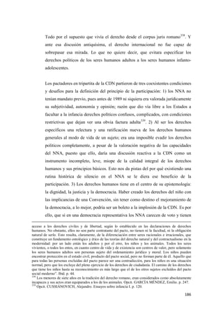 186
Todo por el supuesto que vivía el derecho desde el corpus juris romano338
. Y
ante esa discusión antiquísima, el derecho internacional no fue capaz de
sobrepasar esa mirada. Lo que no quiere decir, que evitara especificar los
derechos políticos de los seres humanos adultos a los seres humanos infanto-
adolescentes.
Los pactadores en tripartita de la CDN partieron de tres coexistentes condiciones
y desafíos para la definición del principio de la participación: 1) los NNA no
tenían mandato previo, pues antes de 1989 ni siquiera era valorada jurídicamente
su subjetividad, autonomía y opinión; razón que dio vía libre a los Estados a
facultar a la infancia derechos políticos confusos, complicados, con condiciones
restrictivas que dejan ver una obvia factura adulta339
. 2) Al ser los derechos
específicos una relectura y una ratificación nueva de los derechos humanos
generales al modo de vida de un sujeto; era una imposible evadir los derechos
políticos completamente, a pesar de la valoración negativa de las capacidades
del NNA, puesto que ello, daría una discusión reactiva a la CDN como un
instrumento incompleto, leve, miope de la calidad integral de los derechos
humanos y sus principios básicos. Esto nos da pistas del por qué existiendo una
rutina histórica de silencio en el NNA se le diera ese beneficio de la
participación. 3) Los derechos humanos tiene en el centro de su epistemología:
la dignidad, la justicia y la democracia. Haber creado los derechos del niño con
las implicancias de una Convención, sin tener como destino el mejoramiento de
la democracia, a lo mejor, podría ser un boleto a la implosión de la CDN. Es por
ello, que si en una democracia representativa los NNA carecen de voto y tienen
acceso a los derechos civiles y de libertad, según lo establecido en las declaraciones de derechos
humanos. No obstante, ellos no son parte contratante del pacto, no tienen ni la facultad, ni la obligación
natural de serlo. Esto resulta, claramente, de la diferenciación entre seres racionales e irracionales, que
constituye un fundamento ontológico y ético de las teorías del derecho natural y del contractualismo en la
modernidad: por un lado están los adultos y por el otro, los niños y los animales. Todos los seres
vivientes, o todos los entes, en cuanto centro de vida y de existencia son centros de valor, pero solamente
los seres humanos adultos son personas sujeto del ordenamiento jurídico y moral. Los niños pueden
encontrar protección en el estado civil, producto del pacto social, pero no forman parte de él. Aquello que
para todas las personas excluídas del pacto parece ser una contradicción, para los niños es una situación
normal, pero que los excluye del pleno ejercicio de los derechos de ciudadanía. El camino de los derechos
que tiene los niños hasta su reconocimiento es más largo que el de los otros sujetos excluídos del pacto
social moderno”. Ibid. p. 44.
338
Los menores de siete años en la tradición del derecho romano, eran considerados como absolutamente
incapaces y sus actos eran equiparados a los de los animales. Opcit. GARCÍA MÉNDEZ, Emilio. p. 247.
339
Opcit. CUSSIÁNOVICH, Alejandro. Ensayos sobre infancia I. p. 120.
 