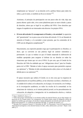 189
simplemente un “proceso”: es un derecho civil y político básico para todos los
niños y, por lo tanto, es también un fin en sí mismo”342
.
Asimismo, el principio de participación con tan pocos años de vida, deja una
puerta abierta: quién sabe, sirva como plataforma para un nuevo diseño y pacto
de derechos, ahora que es legal la voz pública del NNA. Unos derechos que
tengan el respaldo de sus interesados más directos: los propios NNA.
• El texto del artículo 12 recompromete al Estado y a la sociedad: La aparición
del “garantizarán” no es poca cosa en las letras del artículo 12. Es un llamado de
atención al Estado y a la sociedad a tener presente, que los contenidos de la
CDN son de obligatorio cumplimiento343
.
Sinceramente, esa expresión pactada exige que la participación se oficialice, es
decir, que se convierta en una práctica legal de carácter sistemático y
permanente. Lo que se traduce en que el Estado emprenda la elaboración de
medidas apropiadas para asegurar el disfrute de ese derecho en todas las
situaciones que tienen que ver con el NNA. Es por esto, que el Comité de los
Derechos del Niño ha señalado que son “obligaciones claves” para los Estados
partes de la CDN: “Brindar al niño el apoyo necesario para permitirle expresar
sus opiniones” y “Brindar al niño retroalimentación sobre cómo se le ha dado el
debido peso a sus opiniones”344
.
El apoyo necesario que señala el Comité, no es otra cosa que la exigencia de
reglamentación en la política pública, en las relaciones escolares y familiares, en
el cuidado de la salud, en la educación, en el juego y la recreación, en el trabajo,
en la investigación académica, en todos los niveles de la comunidad, en las
situaciones de violencia, en el sistema judicial juvenil, en los procedimientos de
colocación, de adopción e inmigración: de la consideración efectiva y vitalicia
342
Opcit. CROWLEY, Peter. p. 9.
343
Sobre todo porque “Garantizarán” es un término jurídico de especial firmeza, que no deja margen a la
discreción de los Estados partes. Por consiguiente, los Estados partes tienen la obligación estricta de
adoptar las medidas que convengan a fin de hacer respetar plenamente este derecho para todos los niños”.
Observación general N° 12. Comité de los Derechos del Niño. 51° período de sesiones. p. 9.
344
Borrador del Comentario General 12. Diciembre de 2007. En Documento. Curso de Especialización:
“Participación protagónica como derecho humano de niños, niñas, adolescentes y jóvenes”. Ifejant. Lima
2009. p. 9.
 