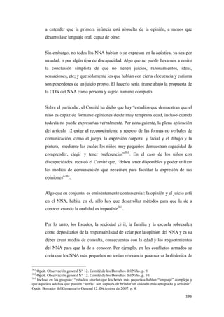196
a entender que la primera infancia está absuelta de la opinión, a menos que
desarrollase lenguaje oral, capaz de oírse.
Sin embargo, no todos los NNA hablan o se expresan en la acústica, ya sea por
su edad, o por algún tipo de discapacidad. Algo que no puede llevarnos a emitir
la conclusión simplista de que no tienen juicios, razonamientos, ideas,
sensaciones, etc; y que solamente los que hablan con cierta elocuencia y carisma
son poseedores de un juicio propio. El hacerlo sería tirarse abajo la propuesta de
la CDN del NNA como persona y sujeto humano completo.
Sobre el particular, el Comité ha dicho que hay “estudios que demuestran que el
niño es capaz de formarse opiniones desde muy temprana edad, incluso cuando
todavía no puede expresarlas verbalmente. Por consiguiente, la plena aplicación
del artículo 12 exige el reconocimiento y respeto de las formas no verbales de
comunicación, como el juego, la expresión corporal y facial y el dibujo y la
pintura, mediante las cuales los niños muy pequeños demuestran capacidad de
comprender, elegir y tener preferencias”361
. En el caso de los niños con
discapacidades, recalcó el Comité que, “deben tener disponibles y poder utilizar
los medios de comunicación que necesiten para facilitar la expresión de sus
opiniones”362
.
Algo que en conjunto, es eminentemente controversial: la opinión y el juicio está
en el NNA, habita en él, sólo hay que desarrollar métodos para que la de a
conocer cuando la oralidad es imposible363
.
Por lo tanto, los Estados, la sociedad civil, la familia y la escuela sobresalen
como depositarios de la responsabilidad de velar por la opinión del NNA y es su
deber crear modos de consulta, consecuentes con la edad y los requerimientos
del NNA para que la de a conocer. Por ejemplo, en los conflictos armados se
creía que los NNA más pequeños no tenían relevancia para narrar la dinámica de
361
Opcit. Observación general N° 12. Comité de los Derechos del Niño. p. 9.
362
Opcit. Observación general N° 12. Comité de los Derechos del Niño. p. 10.
363
Incluso en las guaguas; “estudios revelan que los bebés más pequeños hablan “lenguaje” complejo y
que aquellos adultos que pueden “leerlo” son capaces de brindar un cuidado más apropiado y sensible”.
Opcit. Borrador del Comentario General 12. Diciembre de 2007. p. 4.
 