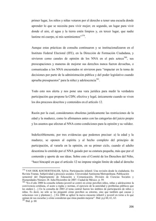 206
primer lugar, los niños y niñas votaron por el derecho a tener una escuela donde
aprender lo que se necesita para vivir mejor; en segundo, un lugar para vivir
donde el aire, el agua y la tierra estén limpios y, en tercer lugar, que nadie
lastime mi cuerpo, ni mis sentimientos”379
.
Aunque estas prácticas de consulta continuaron y se institucionalizaron en el
Instituto Federal Electoral (IFE), en la Dirección de Formación Ciudadana, y
sirvieron como canales de opinión de los NNA en el país azteca380
, sus
preocupaciones y maneras de mejorar sus derechos nunca fueron devueltas, o
comunicadas a los NNA encuestados ni sirvieron para “impactar en la toma de
decisiones por parte de la administración pública y del poder legislativo cuando
aprueba presupuestos” para la niñez y adolescencia381
.
Todo esto nos alerta y nos pone una vara jurídica para medir la verdadera
participación que propone la CDN; efectiva y legal, únicamente cuando se viven
los dos procesos descritos y contenidos en el artículo 12.
Razón por la cual, consideramos obsoletas jurídicamente las restricciones de la
edad y la madurez, como lo afirmamos antes con las categorías del juicio propio
y los asuntos que afectan al NNA como condiciones para la opinión y su validez.
Indefectiblemente, por tres evidencias que podemos precisar: a) la edad y la
madurez, se oponen al espíritu y al hecho completo del principio de
participación, al vararla en la opinión, en su primer ciclo, cuando el adulto
desestima lo emitido por el NNA guiado por su estatura pequeña, más que por el
contenido y aporte de sus ideas. Sobre esto el Comité de los Derechos del Niño,
“hace hincapié en que el artículo 12 no impone ningún límite de edad al derecho
379
VAN DIJK KOCHERTHALER, Sylvia. Participación infantil. Una revisión desde la ciudadanía. En
Revista Tramas. Subjetividad y procesos sociales. Universidad Autónoma Metropolitana. Publicación
semestral del Departamento de Educación y Comunicación, División de Ciencias Sociales y
Humanidades Número 28. Julio/Diciembre de 2007. Ciudad de México. p. 59.
380
“En el año 2000 la consulta infanto-juvenil se centró en cómo perciben niños, niñas y adolescentes la
convivencia cotidiana, el acato a reglas y normas, el ejercicio de la autoridad y problemas públicos que
les atañen […] En la consulta de 2003 el tema central fueron los ámbitos de participación de niños y
niñas. Es decir, no sólo se les preguntó cómo perciben su entorno, sino que también qué causas y
soluciones ven y plantean […] En 2006 se aplicó la nueva encuesta infantil y juvenil en torno a lo que
opinan de sus escuelas y cómo consideran que éstas pueden mejorar”. Ibid. p.p 60, 61, 63.
381
Ibid. p. 60.
 