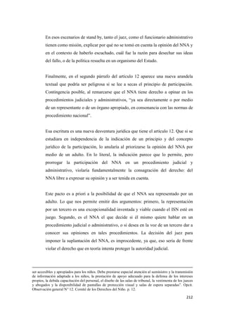 212
En esos escenarios de stand by, tanto el juez, como el funcionario administrativo
tienen como misión, explicar por qué no se tomó en cuenta la opinión del NNA y
en el contexto de haberlo escuchado, cuál fue la razón para desechar sus ideas
del fallo, o de la política resuelta en un organismo del Estado.
Finalmente, en el segundo párrafo del artículo 12 aparece una nueva arandela
textual que podría ser peligrosa si se lee a secas el principio de participación.
Contingencia posible, al remarcarse que el NNA tiene derecho a opinar en los
procedimientos judiciales y administrativos, “ya sea directamente o por medio
de un representante o de un órgano apropiado, en consonancia con las normas de
procedimiento nacional”.
Esa escritura es una nueva desventura jurídica que tiene el artículo 12. Que si se
estudiara en independencia de la indicación de un principio y del concepto
jurídico de la participación, lo anularía al priorizarse la opinión del NNA por
medio de un adulto. En lo literal, la indicación parece que lo permite, pero
prorrogar la participación del NNA en un procedimiento judicial y
administrativo, violaría fundamentalmente la consagración del derecho: del
NNA libre a expresar su opinión y a ser tenida en cuenta.
Este pacto es a priori a la posibilidad de que el NNA sea representado por un
adulto. Lo que nos permite emitir dos argumentos: primero, la representación
por un tercero es una excepcionalidad inventada y viable cuando el ISN esté en
juego. Segundo, es el NNA el que decide si él mismo quiere hablar en un
procedimiento judicial o administrativo, o si desea en la voz de un tercero dar a
conocer sus opiniones en tales procedimientos. La decisión del juez para
imponer la suplantación del NNA, es improcedente, ya que, eso sería de frente
violar el derecho que en teoría intenta proteger la autoridad judicial.
ser accesibles y apropiados para los niños. Debe prestarse especial atención al suministro y la transmisión
de información adaptada a los niños, la prestación de apoyo adecuado para la defensa de los intereses
propios, la debida capacitación del personal, el diseño de las salas de tribunal, la vestimenta de los jueces
y abogados y la disponibilidad de pantallas de protección visual y salas de espera separadas”. Opcit.
Observación general N° 12. Comité de los Derechos del Niño. p. 12.
 
