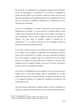 221
Por esta razón, “la exigibilidad es un insoslayable componente de todo derecho.
No es una exterioridad, le es constitutiva”396
. En concreto, la exigibilidad es
posible ejercerla, debido a que el derecho se funda en un pacto, que crea como
soporte de seguridad para el ciudadano, previendo un incumplimiento de la otra
parte, un mecanismo o cualidad de recordatorio de lo establecido en la ley,
conocida como exigibilidad.
Como tal, la exigibilidad no es etérea y tiene base en toda relación social
fundacional de un derecho. Y al estar inscrita en el derecho mismo, le quita
cualquier aire de mendicidad cuando se aplica ante el Estado y la sociedad, ya
que, la exigibilidad “refiere a lo que es exigible y a quien hay que exigírselo. Se
relaciona con quien debe, en principio, asegurar la garantía de su
cumplimiento”397
; y ya sabemos bien que ese rol corresponde al Estado al
prometer la protección del derecho humano.
No se olvide: el derecho humano es una construcción social entre los ciudadanos
y los Estados, que trae pegada la exigibilidad como herramienta de presión
frente al que se comprometió a su respeto en pro de la realización del derecho;
por si acaso persiste su negación luego de la positivización. Por eso, ningún
derecho es un regalo y se puede pedir hasta el cansancio; no hay que sentir
vergüenza de ello. Es legítimo exigirlo, ya sea por la vía de los movimientos
sociales o por la muy inexplorada vía judicial.
De tal forma, la exigibilidad viene con el derecho y está a la mano para que se
cumpla. Esto es crucial para entender mejor las posibilidades de la CDN,
partiendo del hecho que los derechos humanos y los derechos del niño, con todo
y su consagración jurídica, no se traducen de inmediato en un modo de vida
concordante a la letra.
Ante esta situación nefasta para el ciudadano adulto y el NNA, normalmente se
alimenta un espíritu de falseamiento del poder de cambio del derecho humano.
396
Opcit. CUSSIÁNOVICH, Alejandro. Ensayos sobre infancia II. p. 28.
397
Opcit. CUSSIÁNOVICH, Alejandro. Ensayos sobre infancia II. p. 29.
 