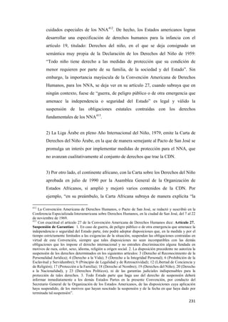 231
cuidados especiales de los NNA412
. De hecho, los Estados americanos logran
desarrollar una especificación de derechos humanos para la infancia con el
artículo 19, titulado: Derechos del niño, en el que se deja consignado un
semántica muy propia de la Declaración de los Derechos del Niño de 1959:
“Todo niño tiene derecho a las medidas de protección que su condición de
menor requieren por parte de su familia, de la sociedad y del Estado”. Sin
embargo, la importancia mayúscula de la Convención Americana de Derechos
Humanos, para los NNA, se deja ver en su artículo 27, cuando subraya que en
ningún contexto, fuese de “guerra, de peligro público o de otra emergencia que
amenace la independencia o seguridad del Estado” es legal y válido la
suspensión de las obligaciones estatales contraídas con los derechos
fundamentales de los NNA413
.
2) La Liga Árabe en pleno Año Internacional del Niño, 1979, emite la Carta de
Derechos del Niño Árabe, en la que de manera semejante al Pacto de San José se
promulga un interés por implementar medidas de protección para el NNA, que
no avanzan cualitativamente al conjunto de derechos que trae la CDN.
3) Por otro lado, el continente africano, con la Carta sobre los Derechos del Niño
aprobada en julio de 1990 por la Asamblea General de la Organización de
Estados Africanos, sí amplió y mejoró varios contenidos de la CDN. Por
ejemplo, “en su preámbulo, la Carta Africana subraya de manera explícita “la
412
La Convención Americana de Derechos Humanos, o Pacto de San José, se redactó y suscribió en la
Conferencia Especializada Interamericana sobre Derechos Humanos, en la ciudad de San José, del 7 al 22
de noviembre de 1969.
413
Con exactitud el artículo 27 de la Convención Americana de Derechos Humanos dice: Artículo 27.
Suspensión de Garantías: 1. En caso de guerra, de peligro público o de otra emergencia que amenace la
independencia o seguridad del Estado parte, éste podrá adoptar disposiciones que, en la medida y por el
tiempo estrictamente limitados a las exigencias de la situación, suspendan las obligaciones contraídas en
virtud de esta Convención, siempre que tales disposiciones no sean incompatibles con las demás
obligaciones que les impone el derecho internacional y no entrañen discriminación alguna fundada en
motivos de raza, color, sexo, idioma, religión u origen social. 2. La disposición precedente no autoriza la
suspensión de los derechos determinados en los siguientes artículos: 3 (Derecho al Reconocimiento de la
Personalidad Jurídica); 4 (Derecho a la Vida); 5 (Derecho a la Integridad Personal); 6 (Prohibición de la
Esclavitud y Servidumbre); 9 (Principio de Legalidad y de Retroactividad); 12 (Libertad de Conciencia y
de Religión); 17 (Protección a la Familia); 18 (Derecho al Nombre); 19 (Derechos del Niño); 20 (Derecho
a la Nacionalidad), y 23 (Derechos Políticos), ni de las garantías judiciales indispensables para la
protección de tales derechos. 3. Todo Estado parte que haga uso del derecho de suspensión deberá
informar inmediatamente a los demás Estados Partes en la presente Convención, por conducto del
Secretario General de la Organización de los Estados Americanos, de las disposiciones cuya aplicación
haya suspendido, de los motivos que hayan suscitado la suspensión y de la fecha en que haya dado por
terminada tal suspensión”.
 