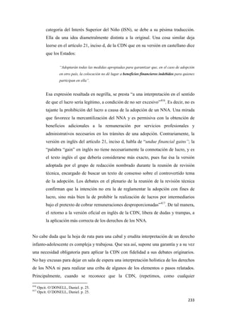 233
categoría del Interés Superior del Niño (ISN), se debe a su pésima traducción.
Ella da una idea diametralmente distinta a la original. Una cosa similar deja
leerse en el artículo 21, inciso d, de la CDN que en su versión en castellano dice
que los Estados:
“Adoptarán todas las medidas apropiadas para garantizar que, en el caso de adopción
en otro país, la colocación no dé lugar a beneficios financieros indebidos para quienes
participan en ella”.
Esa expresión resaltada en negrilla, se presta “a una interpretación en el sentido
de que el lucro sería legítimo, a condición de no ser excesivo”416
. Es decir, no es
tajante la prohibición del lucro a causa de la adopción de un NNA. Una mirada
que favorece la mercantilización del NNA y es permisiva con la obtención de
beneficios adicionales a la remuneración por servicios profesionales y
administrativos necesarios en los trámites de una adopción. Contrariamente, la
versión en inglés del artículo 21, inciso d, habla de “undue financial gains”; la
“palabra “gain” en inglés no tiene necesariamente la connotación de lucro, y es
el texto inglés el que debería considerarse más exacto, pues fue ésa la versión
adoptada por el grupo de redacción nombrado durante la reunión de revisión
técnica, encargado de buscar un texto de consenso sobre el controvertido tema
de la adopción. Los debates en el plenario de la reunión de la revisión técnica
confirman que la intención no era la de reglamentar la adopción con fines de
lucro, sino más bien la de prohibir la realización de lucros por intermediarios
bajo el pretexto de cobrar remuneraciones desproporcionadas”417
. De tal manera,
el retorno a la versión oficial en inglés de la CDN, libera de dudas y trampas, a
la aplicación más correcta de los derechos de los NNA.
No cabe duda que la hoja de ruta para una cabal y erudita interpretación de un derecho
infanto-adolescente es compleja y trabajosa. Que sea así, supone una garantía y a su vez
una necesidad obligatoria para aplicar la CDN con fidelidad a sus debates originarios.
No hay excusas para dejar en sala de espera una interpretación holística de los derechos
de los NNA ni para realizar una criba de algunos de los elementos o pasos relatados.
Principalmente, cuando se reconoce que la CDN, (repetimos, como cualquier
416
Opcit. O´DONELL, Daniel. p. 25.
417
Opcit. O´DONELL, Daniel. p. 25.
 