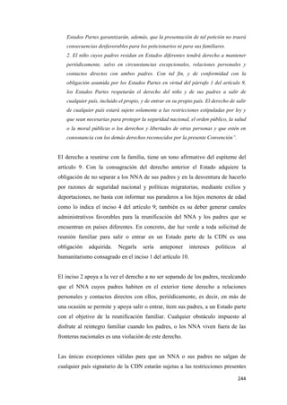 244
Estados Partes garantizarán, además, que la presentación de tal petición no traerá
consecuencias desfavorables para los peticionarios ni para sus familiares.
2. El niño cuyos padres residan en Estados diferentes tendrá derecho a mantener
periódicamente, salvo en circunstancias excepcionales, relaciones personales y
contactos directos con ambos padres. Con tal fin, y de conformidad con la
obligación asumida por los Estados Partes en virtud del párrafo 1 del artículo 9,
los Estados Partes respetarán el derecho del niño y de sus padres a salir de
cualquier país, incluido el propio, y de entrar en su propio país. El derecho de salir
de cualquier país estará sujeto solamente a las restricciones estipuladas por ley y
que sean necesarias para proteger la seguridad nacional, el orden público, la salud
o la moral públicas o los derechos y libertades de otras personas y que estén en
consonancia con los demás derechos reconocidos por la presente Convención”.
El derecho a reunirse con la familia, tiene un tono afirmativo del espíteme del
artículo 9. Con la consagración del derecho anterior el Estado adquiere la
obligación de no separar a los NNA de sus padres y en la desventura de hacerlo
por razones de seguridad nacional y políticas migratorias, mediante exilios y
deportaciones, no basta con informar sus paraderos a los hijos menores de edad
como lo indica el inciso 4 del artículo 9; también es su deber generar canales
administrativos favorables para la reunificación del NNA y los padres que se
encuentran en países diferentes. En concreto, dar luz verde a toda solicitud de
reunión familiar para salir o entrar en un Estado parte de la CDN es una
obligación adquirida. Negarla sería anteponer intereses políticos al
humanitarismo consagrado en el inciso 1 del artículo 10.
El inciso 2 apoya a la vez el derecho a no ser separado de los padres, recalcando
que el NNA cuyos padres habiten en el exterior tiene derecho a relaciones
personales y contactos directos con ellos, periódicamente, es decir, en más de
una ocasión se permite y apoya salir o entrar, ítem sus padres, a un Estado parte
con el objetivo de la reunificación familiar. Cualquier obstáculo impuesto al
disfrute al reintegro familiar cuando los padres, o los NNA viven fuera de las
fronteras nacionales es una violación de este derecho.
Las únicas excepciones válidas para que un NNA o sus padres no salgan de
cualquier país signatario de la CDN estarán sujetas a las restricciones presentes
 
