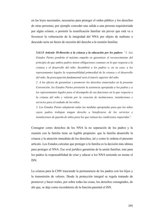 245
en las leyes nacionales, necesarias para proteger el orden público y los derechos
de otras personas; por ejemplo conceder una salida a una persona requisitoriada
por algún crimen, o permitir la reunificación familiar sin prever que está va a
favorecer la vulneración de la integridad del NNA por objeto de maltrato o
descuido sería un factor de recesión del derecho a la reunión familiar.
3.4.1.5 Artículo 18-Derecho a la crianza y la educación por los padres: “1. Los
Estados Partes pondrán el máximo empeño en garantizar el reconocimiento del
principio de que ambos padres tienen obligaciones comunes en lo que respecta a la
crianza y el desarrollo del niño. Incumbirá a los padres o, en su caso, a los
representantes legales la responsabilidad primordial de la crianza y el desarrollo
del niño. Su preocupación fundamental será el interés superior del niño.
2. A los efectos de garantizar y promover los derechos enunciados en la presente
Convención, los Estados Partes prestarán la asistencia apropiada a los padres y a
los representantes legales para el desempeño de sus funciones en lo que respecta a
la crianza del niño y velarán por la creación de instituciones, instalaciones y
servicios para el cuidado de los niños.
3. Los Estados Partes adoptarán todas las medidas apropiadas para que los niños
cuyos padres trabajan tengan derecho a beneficiarse de los servicios e
instalaciones de guarda de niños para los que reúnan las condiciones requeridas”.
Consagrar como derechos de los NNA la no separación de los padres y la
reunión con la familia tiene un legible propósito: que la familia desarrolle la
crianza y la atención inmediata de los derechos, tal y como lo ordena el presente
artículo. Los Estados calculan que proteger a la familia es la decisión más idónea
para proteger al NNA. Ese aval jurídico garantista de la unión familiar, trae para
los padres la responsabilidad de criar y educar a los NNA teniendo en mente el
ISN.
La crianza para la CDN trasciende la permanencia de los padres con los hijos y
la transmisión de valores. Desde la protección integral se regula tratando de
promover y hacer reales, por sobre todas las cosas, los derechos consagrados, de
ahí que, se deje como recordatorio de la función parental el ISN.
 