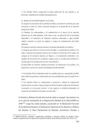 250
2. Los Estados Partes asegurarán la plena aplicación de este derecho y, en
particular, adoptarán las medidas apropiadas para:
a) Reducir la mortalidad infantil y en la niñez;
b) Asegurar la prestación de la asistencia médica y la atención sanitaria que sean
necesarias a todos los niños, haciendo hincapié en el desarrollo de la atención
primaria de salud;
c) Combatir las enfermedades y la malnutrición en el marco de la atención
primaria de la salud mediante, entre otras cosas, la aplicación de la tecnología
disponible y el suministro de alimentos nutritivos adecuados y agua potable
salubre, teniendo en cuenta los peligros y riesgos de contaminación del medio
ambiente;
d) Asegurar atención sanitaria prenatal y postnatal apropiada a las madres;
e) Asegurar que todos los sectores de la sociedad, y en particular los padres y los
niños, conozcan los principios básicos de la salud y la nutrición de los niños, las
ventajas de la lactancia materna, la higiene y el saneamiento ambiental y las
medidas de prevención de accidentes, tengan acceso a la educación pertinente y
reciban apoyo en la aplicación de esos conocimientos;
f) Desarrollar la atención sanitaria preventiva, la orientación a los padres y la
educación y servicios en materia de planificación de la familia.
3. Los Estados Partes adoptarán todas las medidas eficaces y apropiadas posibles
para abolir las prácticas tradicionales que sean perjudiciales para la salud de los
niños.
4. Los Estados Partes se comprometen a promover y alentar la cooperación
internacional con miras a lograr progresivamente la plena realización del derecho
reconocido en el presente artículo. A este respecto, se tendrán plenamente en
cuenta las necesidades de los países en desarrollo”.
El derecho a disfrutar del más alto nivel de salud se consagró “por primera vez
en la carta de constitución de la Organización Mundial de la Salud (OMS) en
1946”444
. Luego fue siendo incluido y reconocido en “la Declaración Universal
de los Derechos Humanos, la Declaración Americana de los Derechos y Deberes
del Hombre, el Pacto Internacional de Derechos Económicos, Sociales y
444
MORLACHETTI, Alejandro. Legislaciones nacionales y derechos sociales en América Latina.
Análisis comparado hacia la superación de la pobreza infantil. Serie Políticas Sociales 164. 2010. p. 23.
 
