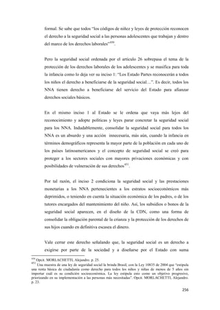 256
formal. Se sabe que todos “los códigos de niñez y leyes de protección reconocen
el derecho a la seguridad social a las personas adolescentes que trabajan y dentro
del marco de los derechos laborales”450
.
Pero la seguridad social ordenada por el artículo 26 sobrepasa el tema de la
protección de los derechos laborales de los adolescentes y se masifica para toda
la infancia como lo deja ver su inciso 1: “Los Estado Partes reconocerán a todos
los niños el derecho a beneficiarse de la seguridad social…”. Es decir, todos los
NNA tienen derecho a beneficiarse del servicio del Estado para afianzar
derechos sociales básicos.
En el mismo inciso 1 al Estado se le ordena que vaya más lejos del
reconocimiento y adopte políticas y leyes parar concretar la seguridad social
para los NNA. Indudablemente, consolidar la seguridad social para todos los
NNA es un absurdo y una acción innecesaria, más aún, cuando la infancia en
términos demográficos representa la mayor parte de la población en cada uno de
los países latinoamericanos y el concepto de seguridad social se creó para
proteger a los sectores sociales con mayores privaciones económicas y con
posibilidades de vulneración de sus derechos451
.
Por tal razón, el inciso 2 condiciona la seguridad social y las prestaciones
monetarias a los NNA pertenecientes a los estratos socioeconómicos más
deprimidos, o teniendo en cuenta la situación económica de los padres, o de los
tutores encargados del mantenimiento del niño. Así, los subsidios o bonos de la
seguridad social aparecen, en el diseño de la CDN, como una forma de
consolidar la obligación parental de la crianza y la protección de los derechos de
sus hijos cuando en definitiva escasea el dinero.
Vale cerrar este derecho señalando que, la seguridad social es un derecho a
exigirse por parte de la sociedad y a diseñarse por el Estado con suma
450
Opcit. MORLACHETTI, Alejandro. p. 25.
451
Una muestra de una ley de seguridad social la brinda Brasil, con la Ley 10835 de 2004 que “estipula
una renta básica de ciudadanía como derecho para todos los niños y niñas de menos de 5 años sin
importar cuál es su condición socioeconómica. La ley estipula esto como un objetivo progresivo,
priorizando en su implementación a las personas más necesitadas”. Opcit. MORLACHETTI, Alejandro.
p. 23.
 