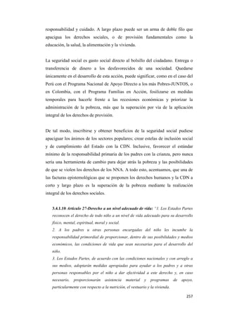 257
responsabilidad y cuidado. A largo plazo puede ser un arma de doble filo que
apacigua los derechos sociales, o de provisión fundamentales como la
educación, la salud, la alimentación y la vivienda.
La seguridad social es gasto social directo al bolsillo del ciudadano. Entrega o
transferencia de dinero a los desfavorecidos de una sociedad. Quedarse
únicamente en el desarrollo de esta acción, puede significar, como en el caso del
Perú con el Programa Nacional de Apoyo Directo a los más Pobres-JUNTOS, o
en Colombia, con el Programa Familias en Acción, fosilizarse en medidas
temporales para hacerle frente a las recesiones económicas y priorizar la
administración de la pobreza, más que la superación por vía de la aplicación
integral de los derechos de provisión.
De tal modo, inscribirse y obtener beneficios de la seguridad social pudiese
apaciguar los ánimos de los sectores populares; crear estelas de inclusión social
y de cumplimiento del Estado con la CDN. Inclusive, favorecer el estándar
mínimo de la responsabilidad primaria de los padres con la crianza, pero nunca
sería una herramienta de cambio para dejar atrás la pobreza y las posibilidades
de que se violen los derechos de los NNA. A todo esto, acentuamos, que una de
las facturas epistemológicas que se proponen los derechos humanos y la CDN a
corto y largo plazo es la superación de la pobreza mediante la realización
integral de los derechos sociales.
3.4.1.10 Artículo 27-Derecho a un nivel adecuado de vida: “1. Los Estados Partes
reconocen el derecho de todo niño a un nivel de vida adecuado para su desarrollo
físico, mental, espiritual, moral y social.
2. A los padres u otras personas encargadas del niño les incumbe la
responsabilidad primordial de proporcionar, dentro de sus posibilidades y medios
económicos, las condiciones de vida que sean necesarias para el desarrollo del
niño.
3. Los Estados Partes, de acuerdo con las condiciones nacionales y con arreglo a
sus medios, adoptarán medidas apropiadas para ayudar a los padres y a otras
personas responsables por el niño a dar efectividad a este derecho y, en caso
necesario, proporcionarán asistencia material y programas de apoyo,
particularmente con respecto a la nutrición, el vestuario y la vivienda.
 