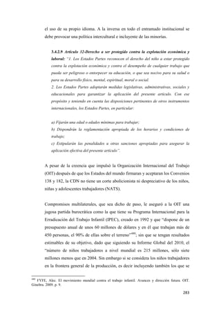 283
el uso de su propio idioma. A la inversa en todo el entramado institucional se
debe provocar una política intercultural e incluyente de las minorías.
3.4.2.9 Artículo 32-Derecho a ser protegido contra la explotación económica y
laboral: “1. Los Estados Partes reconocen el derecho del niño a estar protegido
contra la explotación económica y contra el desempeño de cualquier trabajo que
pueda ser peligroso o entorpecer su educación, o que sea nocivo para su salud o
para su desarrollo físico, mental, espiritual, moral o social.
2. Los Estados Partes adoptarán medidas legislativas, administrativas, sociales y
educacionales para garantizar la aplicación del presente artículo. Con ese
propósito y teniendo en cuenta las disposiciones pertinentes de otros instrumentos
internacionales, los Estados Partes, en particular:
a) Fijarán una edad o edades mínimas para trabajar;
b) Dispondrán la reglamentación apropiada de los horarios y condiciones de
trabajo;
c) Estipularán las penalidades u otras sanciones apropiadas para asegurar la
aplicación efectiva del presente artículo”.
A pesar de la creencia que impulsó la Organización Internacional del Trabajo
(OIT) después de que los Estados del mundo firmaran y aceptaran los Convenios
138 y 182, la CDN no tiene un corte abolicionista ni despreciativo de los niños,
niñas y adolescentes trabajadores (NATS).
Compromisos multilaterales, que sea dicho de paso, le aseguró a la OIT una
jugosa partida burocrática como la que tiene su Programa Internacional para la
Erradicación del Trabajo Infantil (IPEC), creado en 1992 y que “dispone de un
presupuesto anual de unos 60 millones de dólares y en él que trabajan más de
450 personas, el 90% de ellas sobre el terreno”480
; sin que se tengan resultados
estimables de su objetivo, dado que siguiendo su Informe Global del 2010, el
“número de niños trabajadores a nivel mundial es 215 millones, sólo siete
millones menos que en 2004. Sin embargo si se considera los niños trabajadores
en la frontera general de la producción, es decir incluyendo también los que se
480
FYFE, Alec. El movimiento mundial contra el trabajo infantil. Avances y dirección futura. OIT.
Ginebra. 2009. p. 9.
 
