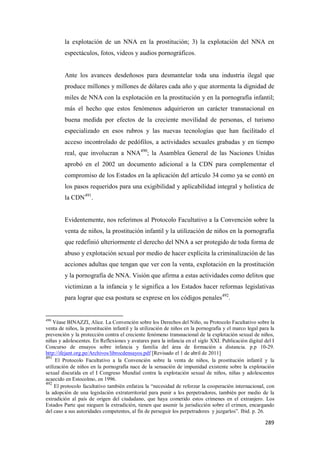 289
la explotación de un NNA en la prostitución; 3) la explotación del NNA en
espectáculos, fotos, videos y audios pornográficos.
Ante los avances desdeñosos para desmantelar toda una industria ilegal que
produce millones y millones de dólares cada año y que atormenta la dignidad de
miles de NNA con la explotación en la prostitución y en la pornografía infantil;
más el hecho que estos fenómenos adquirieron un carácter transnacional en
buena medida por efectos de la creciente movilidad de personas, el turismo
especializado en esos rubros y las nuevas tecnologías que han facilitado el
acceso incontrolado de pedófilos, a actividades sexuales grabadas y en tiempo
real, que involucran a NNA490
; la Asamblea General de las Naciones Unidas
aprobó en el 2002 un documento adicional a la CDN para complementar el
compromiso de los Estados en la aplicación del artículo 34 como ya se contó en
los pasos requeridos para una exigibilidad y aplicabilidad integral y holística de
la CDN491
.
Evidentemente, nos referimos al Protocolo Facultativo a la Convención sobre la
venta de niños, la prostitución infantil y la utilización de niños en la pornografía
que redefinió ulteriormente el derecho del NNA a ser protegido de toda forma de
abuso y explotación sexual por medio de hacer explícita la criminalización de las
acciones adultas que tengan que ver con la venta, explotación en la prostitución
y la pornografía de NNA. Visión que afirma a estas actividades como delitos que
victimizan a la infancia y le significa a los Estados hacer reformas legislativas
para lograr que esa postura se exprese en los códigos penales492
.
490
Véase BINAZZI, Alice. La Convención sobre los Derechos del Niño, su Protocolo Facultativo sobre la
venta de niños, la prostitución infantil y la utilización de niños en la pornografía y el marco legal para la
prevención y la protección contra el creciente fenómeno transnacional de la explotación sexual de niños,
niñas y adolescentes. En Reflexiones y avatares para la infancia en el siglo XXI. Publicación digital del I
Concurso de ensayos sobre infancia y familia del área de formación a distancia. p.p 10-29.
http://ifejant.org.pe/Archivos/librocdensayos.pdf [Revisado el 1 de abril de 2011]
491
El Protocolo Facultativo a la Convención sobre la venta de niños, la prostitución infantil y la
utilización de niños en la pornografía nace de la sensación de impunidad existente sobre la explotación
sexual discutida en el I Congreso Mundial contra la explotación sexual de niños, niñas y adolescentes
acaecido en Estocolmo, en 1996.
492
El protocolo facultativo también enfatiza la “necesidad de reforzar la cooperación internacional, con
la adopción de una legislación extraterritorial para punir a los perpetradores, también por medio de la
extradición al país de origen del ciudadano, que haya cometido estos crímenes en el extranjero. Los
Estados Parte que nieguen la extradición, tienen que asumir la jurisdicción sobre el crimen, encargando
del caso a sus autoridades competentes, al fin de perseguir los perpetradores y juzgarlos”. Ibid. p. 26.
 