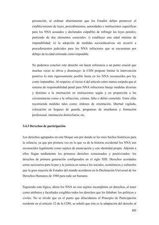 302
presunción, al ordenar abiertamente que los Estados deben promover el
establecimiento de leyes, procedimientos, autoridades e instituciones especificas
para los NNA acusados y declarados culpables de infringir las leyes penales;
partiendo de dos elementos esenciales: i) establecer una edad mínima de
imputabilidad; ii) la adopción de medidas socioeducativas sin recurrir a
procedimientos judiciales para los NNA infractores que se encuentran por
debajo de la edad estimada como imputable.
No podemos concluir este derecho sin hacer referencia a un punto crucial que
muchas veces se obvia y disminuye: la CDN propone limitar la intervención
punitiva lo más rigurosamente posible hasta en los NNA reconocidos por ley
como imputables. Al respecto, el inciso 4 del artículo entre manos estipula que el
sistema de responsabilidad penal para NNA infractores baraje medidas diversas
y distintas a la internación en instituciones según y en proporción a las
circunstancias como a la infracción, crimen, falta o delito cometido. Entre ellas
recomienda medidas tales como: órdenes de orientación, libertad vigilada,
colocación en hogares de guarda, programas de enseñanza y formación
profesional, internación domiciliaria; etc.
3.4.3 Derechos de participación
Los derechos agrupados en este bloque son por donde se les mire hechos históricos para
la infancia; ya que por primera vez en lo que va de la historia occidental los NNA son
reconocidos legalmente como sujetos de enunciación y con identidad propia. Además a
ellos llegan tardíamente los primeros derechos consensados y positivizados: los
derechos de primera generación configurados en el siglo XIII. Derechos acordados
como necesarios para la paz y la justicia en suma a los sociales, económicos y culturales
que la gran mayoría de Estados del mundo acordaron en la Declaración Universal de los
Derechos Humanos de 1948 para todo ser humano.
Siguiendo esta lógica, ahora los NNA no son sujetos incompletos en derechos, al tener
como atributos y facultades exigibles todos los derechos que les faltaban: los políticos y
civiles. No se olvide que en el punto que dilucidamos el Principio de Participación
residente en el artículo 12 de la CDN, se señaló que éste es la adaptación del derecho al
 