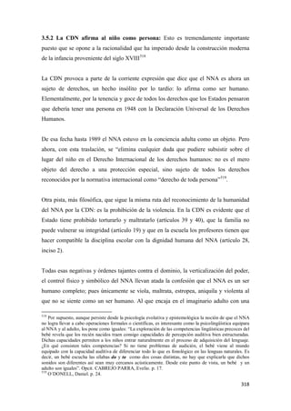 318
3.5.2 La CDN afirma al niño como persona: Esto es tremendamente importante
puesto que se opone a la racionalidad que ha imperado desde la construcción moderna
de la infancia proveniente del siglo XVIII518
La CDN provoca a parte de la corriente expresión que dice que el NNA es ahora un
sujeto de derechos, un hecho insólito por lo tardío: lo afirma como ser humano.
Elementalmente, por la tenencia y goce de todos los derechos que los Estados pensaron
que debería tener una persona en 1948 con la Declaración Universal de los Derechos
Humanos.
De esa fecha hasta 1989 el NNA estuvo en la conciencia adulta como un objeto. Pero
ahora, con esta traslación, se “elimina cualquier duda que pudiere subsistir sobre el
lugar del niño en el Derecho Internacional de los derechos humanos: no es el mero
objeto del derecho a una protección especial, sino sujeto de todos los derechos
reconocidos por la normativa internacional como “derecho de toda persona”519
.
Otra pista, más filosófica, que sigue la misma ruta del reconocimiento de la humanidad
del NNA por la CDN: es la prohibición de la violencia. En la CDN es evidente que el
Estado tiene prohibido torturarlo y maltratarlo (artículos 39 y 40), que la familia no
puede vulnerar su integridad (artículo 19) y que en la escuela los profesores tienen que
hacer compatible la disciplina escolar con la dignidad humana del NNA (artículo 28,
inciso 2).
Todas esas negativas y órdenes tajantes contra el dominio, la verticalización del poder,
el control físico y simbólico del NNA llevan atada la confesión que el NNA es un ser
humano completo; pues únicamente se viola, maltrata, estropea, aniquila y violenta al
que no se siente como un ser humano. Al que encaja en el imaginario adulto con una
518
Por supuesto, aunque persiste desde la psicología evolutiva y epistemológica la noción de que el NNA
no logra llevar a cabo operaciones formales o científicas, es interesante como la psicolingüística equipara
al NNA y al adulto, los pone como iguales: “La exploración de las competencias lingüísticas precoces del
bebé revela que los recién nacidos traen consigo capacidades de percepción auditiva bien estructuradas.
Dichas capacidades permiten a los niños entrar naturalmente en el proceso de adquisición del lenguaje.
¿En qué consisten tales competencias? Si no tiene problemas de audición, el bebé viene al mundo
equipado con la capacidad auditiva de diferenciar todo lo que es fonológico en las lenguas naturales. Es
decir, un bebé escucha las sílabas da y ta como dos cosas distintas, no hay que explicarle que dichos
sonidos son diferentes así sean muy cercanos acústicamente. Desde este punto de vista, un bebé y un
adulto son iguales”. Opcit. CABREJO PARRA, Evelio. p. 17.
519
O´DONELL, Daniel. p. 24.
 