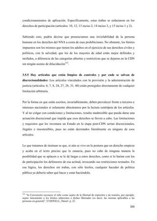 320
condicionamientos de aplicación. Específicamente, estas trabas se redactaron en los
derechos de participación (artículos: 10, 12, 13 inciso 2, 14 inciso 3, y 15 inciso 1 y 2).
Sabiendo esto, podría decirse que presenciamos una inviolabilidad de la persona
humana en los derechos del NNA a costa de esas prohibiciones. No obstante, los límites
impuestos son los mismos que tienen los adultos en el ejercicio de sus derechos civiles y
políticos, con la salvedad, que los de los mayores de edad están mejor definidos y
tarifados, a diferencia de las categorías abiertas y restrictivas que se dejaron en la CDN
sin ningún asomo de dilucidación522
.
3.5.5 Hay artículos que están limpios de controles y por ende se salvan de
discrecionalidades: Los artículos vinculados con la provisión y la administración de
justicia (artículos: 6, 7, 8, 24, 27, 28, 31, 40) están protegidos directamente de cualquier
limitación arbitraria.
Por la forma en que están escritos, invariablemente, deben prevalecer frente a terceros e
intereses nacionales si solamente abocáramos por la lectura centrípeta de los artículos.
Y al no colgar con condiciones y limitaciones, resulta inadmisible que pueda darse una
actuación discrecional que impida que esos derechos se lleven a cabo. Las limitaciones
y requisitos que les inventara un Estado en la etapa post-CDN serían discrecionales,
ilegales e insostenibles, pues no están decretados literalmente en ninguno de esos
artículos.
Lo que tratamos de insinuar es que, si aún se vive en la postura que un derecho empieza
y acaba en el texto preciso que lo enuncia, pues no cabe de ninguna manera la
posibilidad que se aplacen o se le dé largas a estos derechos, como si lo harían con los
de participación los defensores de esa actitud, invocando sus restricciones textuales. En
esa lógica, los derechos sin trabas, con sólo leerlos, cualquier hacedor de política
pública ya debería saber qué hacer y estar haciéndolo.
522
“la Convención reconoce el niño como sujeto de la libertad de expresión y de reunión, por ejemplo,
sujeto únicamente a los límites inherentes a dichas libertades (es decir, las mismas aplicables a las
personas en general)”. O´DONELL, Daniel. p. 22.
 